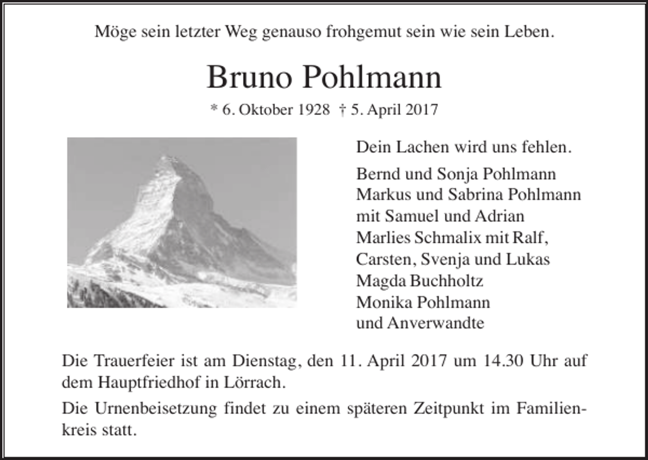 <p>Möge sein letzter Weg genauso frohgemut sein wie sein Leben.</p><p>Bruno Pohlmann<br />* 6. Oktober 1928 † 5. April 2017</p><p>Dein Lachen wird uns fehlen.<br />Bernd und Sonja Pohlmann<br />Markus und Sabrina Pohlmann<br />mit Samuel und Adrian<br />Marlies Schmalix mit Ralf,<br />Carsten, Svenja und Lukas<br />Magda Buchholtz<br />Monika Pohlmann<br />und Anverwandte<br />Die Trauerfeier ist am Dienstag, den 11. April 2017 um 14.30 Uhr auf<br />dem Hauptfriedhof in Lörrach.<br />Die Urnenbeisetzung findet zu einem späteren Zeitpunkt im Familienkreis statt.</p>