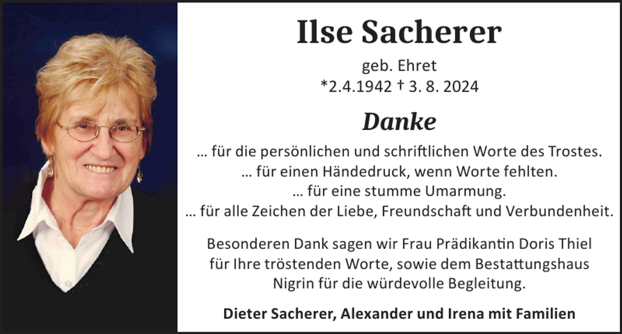 <p>Ilse Sacherer<br />geb. Ehret<br />*2.4.1942 † 3. 8. 2024</p><p>Danke<br />… für die persönlichen und schriftlichen Worte des Trostes.<br />… für einen Händedruck, wenn Worte fehlten.<br />… für eine stumme Umarmung.<br />… für alle Zeichen der Liebe, Freundschaft und Verbundenheit.<br />Besonderen Dank sagen wir Frau Prädikantin Doris Thiel<br />für Ihre tröstenden Worte, sowie dem Bestattungshaus<br />Nigrin für die würdevolle Begleitung.<br />Dieter Sacherer, Alexander und Irena mit Familien</p>