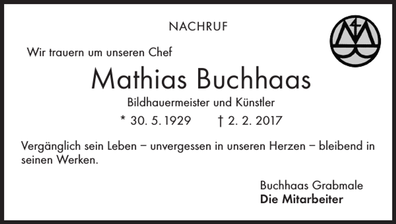 <p>NACHRUF<br />Wir trauern um unseren Chef</p><p>Mathias Buchhaas<br />Bildhauermeister und Künstler<br />* 30. 5. 1929 † 2. 2. 2017</p><p>Vergänglich sein Leben – unvergessen in unseren Herzen – bleibend in<br />seinen Werken.<br />Buchhaas Grabmale<br />Die Mitarbeiter</p>