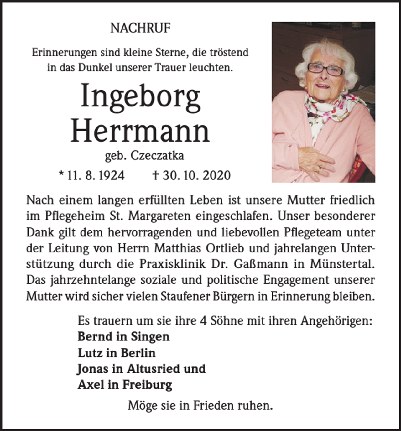 <p>NACHRUF<br />Erinnerungen sind kleine Sterne, die tröstend<br />in das Dunkel unserer Trauer leuchten.</p><p>Ingeborg<br />Herrmann</p><p>geb. Czeczatka<br />* 11. 8. 1924 † 30. 10. 2020<br />Nach einem langen erfüllten Leben ist unsere Mutter friedlich<br />im Pflegeheim St. Margareten eingeschlafen. Unser besonderer<br />Dank gilt dem hervorragenden und liebevollen Pflegeteam unter<br />der Leitung von Herrn Matthias Ortlieb und jahrelangen Unterstützung durch die Praxisklinik Dr. Gaßmann in Münstertal.<br />Das jahrzehntelange soziale und politische Engagement unserer<br />Mutter wird sicher vielen Staufener Bürgern in Erinnerung bleiben.<br />Es trauern um sie ihre 4 Söhne mit ihren Angehörigen:<br />Bernd in Singen<br />Lutz in Berlin<br />Jonas in Altusried und<br />Axel in Freiburg<br />Möge sie in Frieden ruhen.</p>