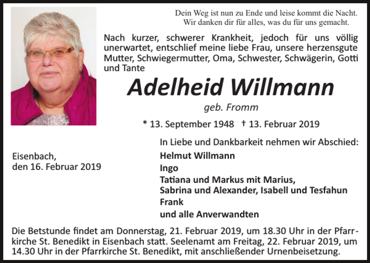 <p>Dein Weg ist nun zu Ende und leise kommt die Nacht.<br />Wir danken dir für alles, was du für uns gemacht.</p><p>Nach kurzer, schwerer Krankheit, jedoch für uns völlig<br />unerwartet, entschlief meine liebe Frau, unsere herzensgute<br />Mu�er, Schwiegermu�er, Oma, Schwester, Schwägerin, Go�<br />und Tante</p><p>Adelheid Willmann<br />geb. Fromm<br />* 13. September 1948 † 13. Februar 2019<br />Eisenbach,<br />den 16. Februar 2019</p><p>In Liebe und Dankbarkeit nehmen wir Abschied:<br />Helmut Willmann<br />Ingo<br />Ta�ana und Markus mit Marius,<br />Sabrina und Alexander, Isabell und Tesfahun<br />Frank<br />und alle Anverwandten</p><p>Die Betstunde ﬁndet am Donnerstag, 21. Februar 2019, um 18.30 Uhr in der Pfarr­<br />kirche St. Benedikt in Eisenbach sta�. Seelenamt am Freitag, 22. Februar 2019, um<br />14.30 Uhr in der Pfarrkirche St. Benedikt, mit anschließender Urnenbeisetzung.</p>