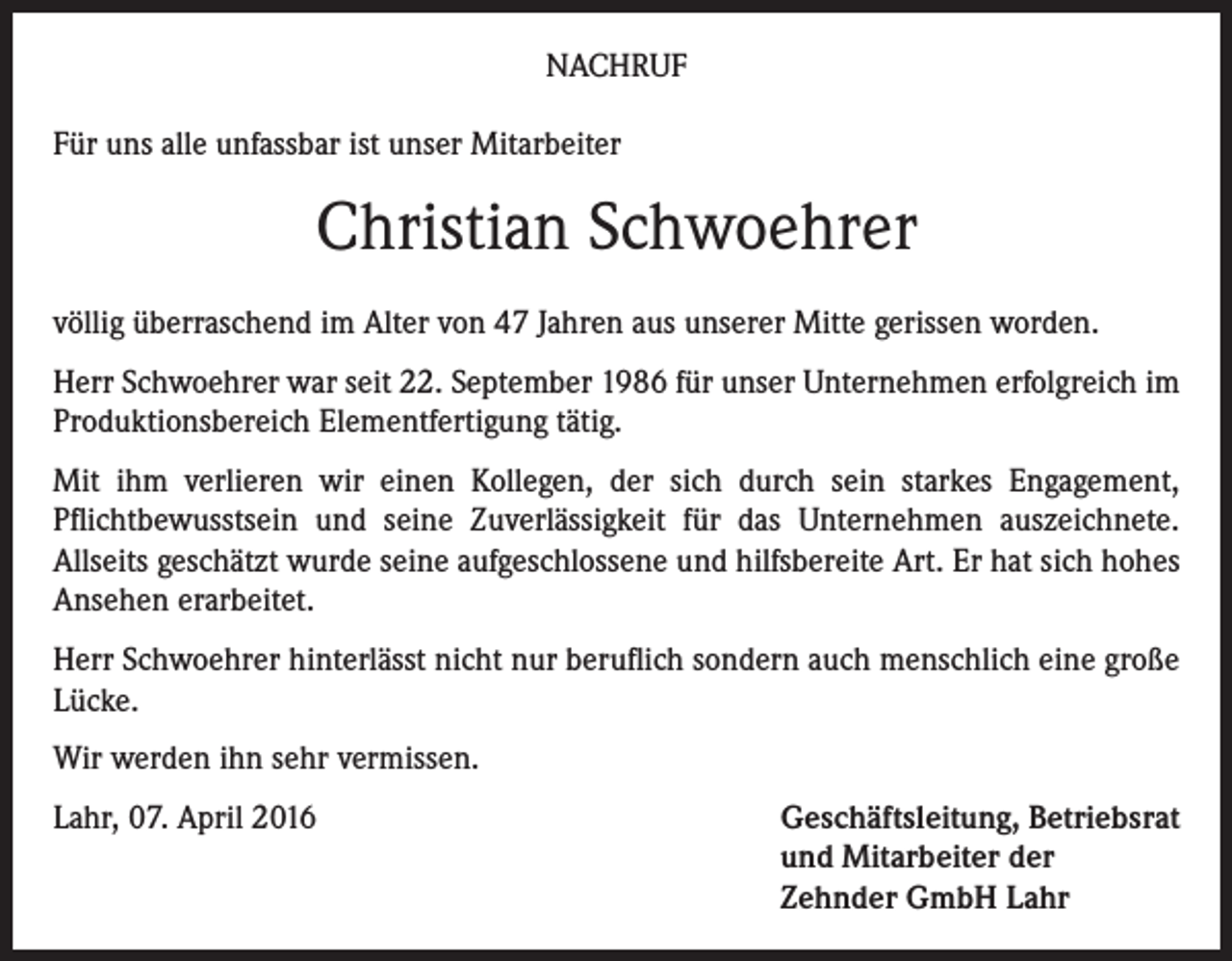 <p>NACHRUF<br />Für uns alle unfassbar ist unser Mitarbeiter</p><p>Christian Schwoehrer<br />völlig überraschend im Alter von 47 Jahren aus unserer Mitte gerissen worden.<br />Herr Schwoehrer war seit 22. September 1986 für unser Unternehmen erfolgreich im<br />Produktionsbereich Elementfertigung tätig.<br />Mit ihm verlieren wir einen Kollegen, der sich durch sein starkes Engagement,<br />Pflichtbewusstsein und seine Zuverlässigkeit für das Unternehmen auszeichnete.<br />Allseits geschätzt wurde seine aufgeschlossene und hilfsbereite Art. Er hat sich hohes<br />Ansehen erarbeitet.<br />Herr Schwoehrer hinterlässt nicht nur beruflich sondern auch menschlich eine große<br />Lücke.<br />Wir werden ihn sehr vermissen.<br />Lahr, 07. April 2016 Geschäftsleitung, Betriebsrat<br />und Mitarbeiter der<br />Zehnder GmbH Lahr</p>