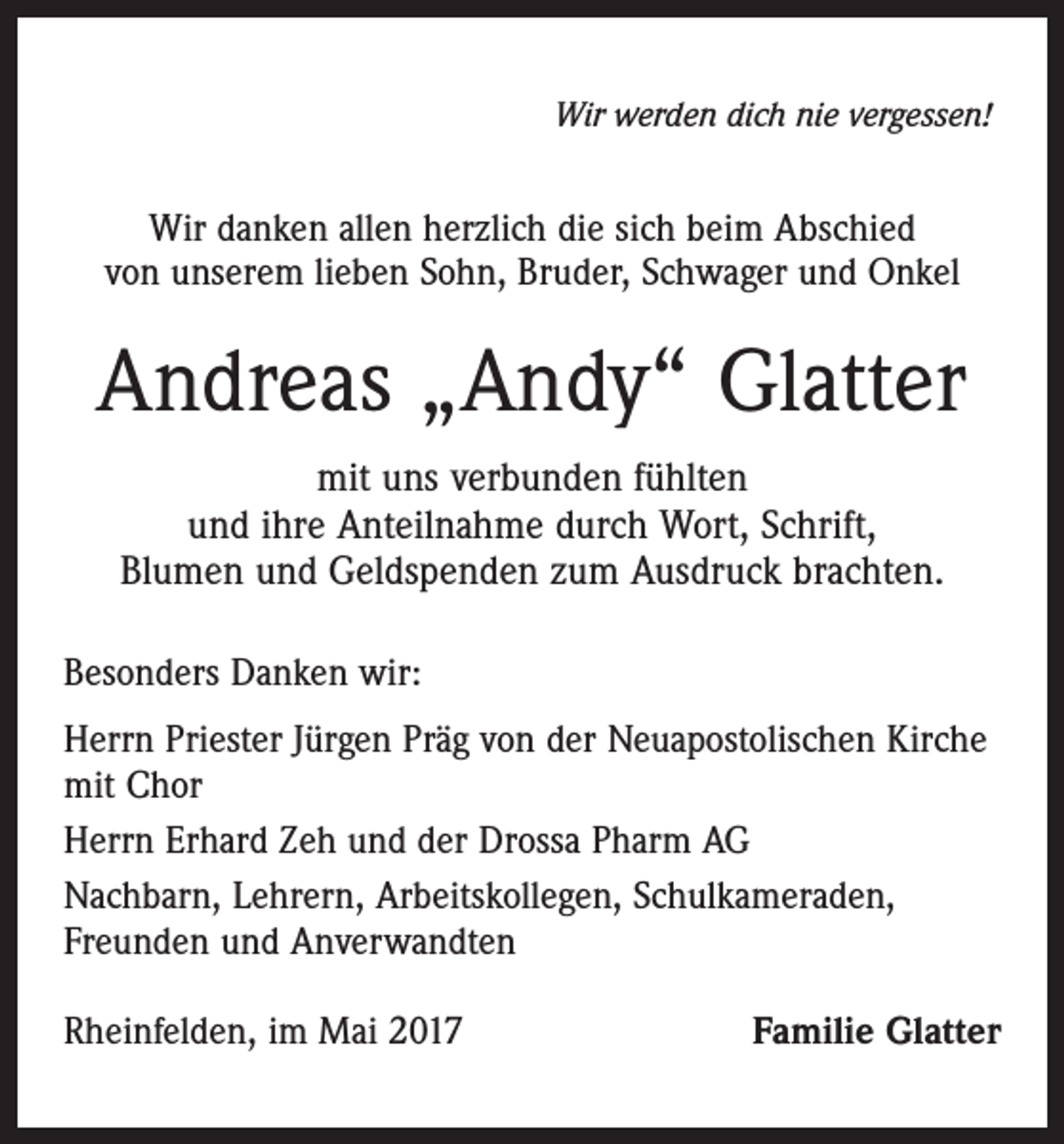 <p>Wir werden dich nie vergessen!</p><p>Wir danken allen herzlich die sich beim Abschied<br />von unserem lieben Sohn, Bruder, Schwager und Onkel</p><p>Andreas „Andy“ Glatter<br />mit uns verbunden fühlten<br />und ihre Anteilnahme durch Wort, Schrift,<br />Blumen und Geldspenden zum Ausdruck brachten.<br />Besonders Danken wir:<br />Herrn Priester Jürgen Präg von der Neuapostolischen Kirche<br />mit Chor<br />Herrn Erhard Zeh und der Drossa Pharm AG<br />Nachbarn, Lehrern, Arbeitskollegen, Schulkameraden,<br />Freunden und Anverwandten<br />Rheinfelden, im Mai 2017</p><p>Familie Glatter</p>