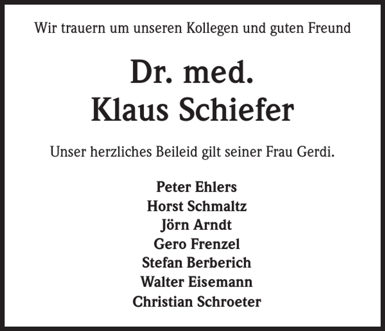 <p>Wir trauern um unseren Kollegen und guten Freund</p><p>Dr. med.<br />Klaus Schiefer<br />Unser herzliches Beileid gilt seiner Frau Gerdi.<br />Peter Ehlers<br />Horst Schmaltz<br />Jörn Arndt<br />Gero Frenzel<br />Stefan Berberich<br />Walter Eisemann<br />Christian Schroeter</p>