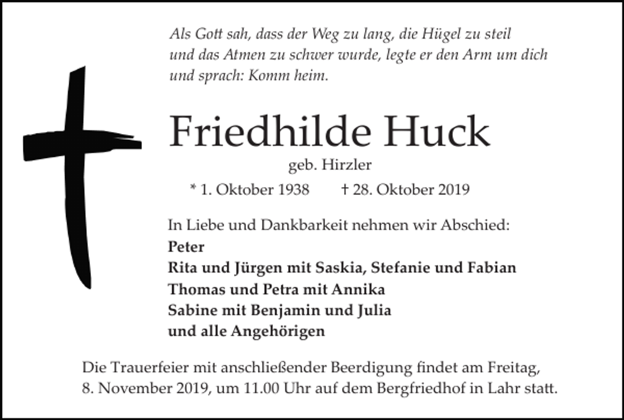 <p>Als Go� sah, dass der Weg zu lang, die Hügel zu steil<br />und das Atmen zu schwer wurde, legte er den Arm um dich<br />und sprach: Komm heim.</p><p>Friedhilde Huck<br />geb. Hirzler<br />* 1. Oktober 1938</p><p>† 28. Oktober 2019</p><p>In Liebe und Dankbarkeit nehmen wir Abschied:<br />Peter<br />Rita und Jürgen mit Saskia, Stefanie und Fabian<br />Thomas und Petra mit Annika<br />Sabine mit Benjamin und Julia<br />und alle Angehörigen<br />Die Trauerfeier mit anschließender Beerdigung ﬁndet am Freitag,<br />8. November 2019, um 11.00 Uhr auf dem Bergfriedhof in Lahr sta�.</p>
