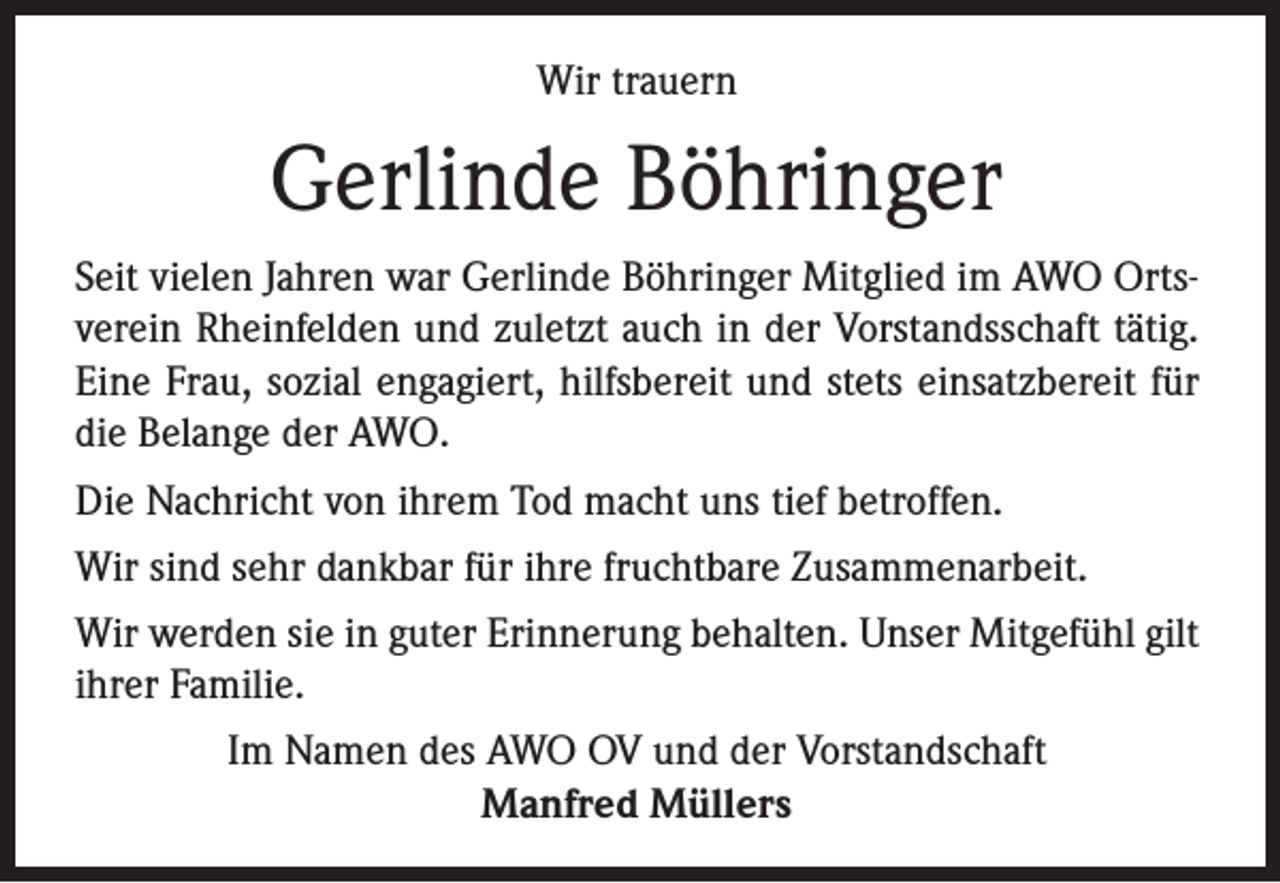 <p>Wir trauern</p><p>Gerlinde Böhringer<br />Seit vielen Jahren war Gerlinde Böhringer Mitglied im AWO Ortsverein Rheinfelden und zuletzt auch in der Vorstandsschaft tätig.<br />Eine Frau, sozial engagiert, hilfsbereit und stets einsatzbereit für<br />die Belange der AWO.<br />Die Nachricht von ihrem Tod macht uns tief betroffen.<br />Wir sind sehr dankbar für ihre fruchtbare Zusammenarbeit.<br />Wir werden sie in guter Erinnerung behalten. Unser Mitgefühl gilt<br />ihrer Familie.<br />Im Namen des AWO OV und der Vorstandschaft<br />Manfred Müllers</p>