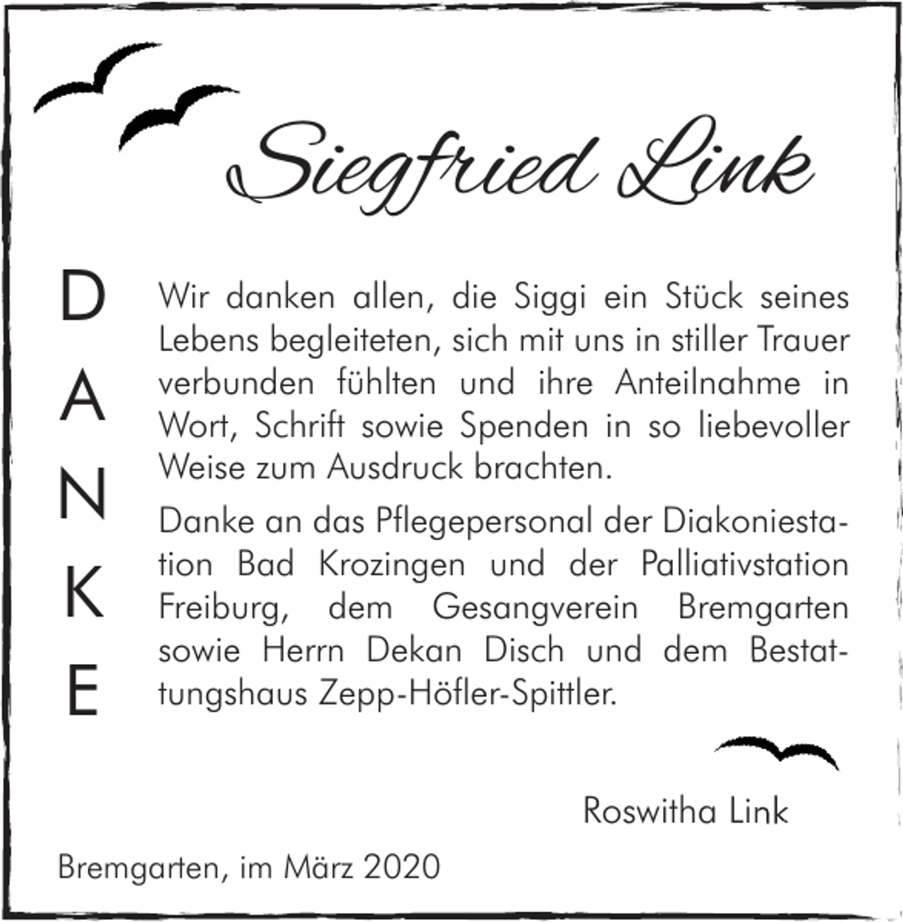 <p>Siegfried Link<br />D<br />A<br />N<br />K<br />E</p><p>Wir danken allen, die Siggi ein Stück seines<br />Lebens begleiteten, sich mit uns in stiller Trauer<br />verbunden fühlten und ihre Anteilnahme in<br />Wort, Schrift sowie Spenden in so liebevoller<br />Weise zum Ausdruck brachten.<br />Danke an das Pflegepersonal der Diakoniestation Bad Krozingen und der Palliativstation<br />Freiburg, dem Gesangverein Bremgarten<br />Bestatsowie Herrn Dekan Disch und dem Bestat<br />tungshaus Zepp-Höfler-Spittler.</p><p>Roswitha Link<br />Bremgarten, im März 2020</p>
