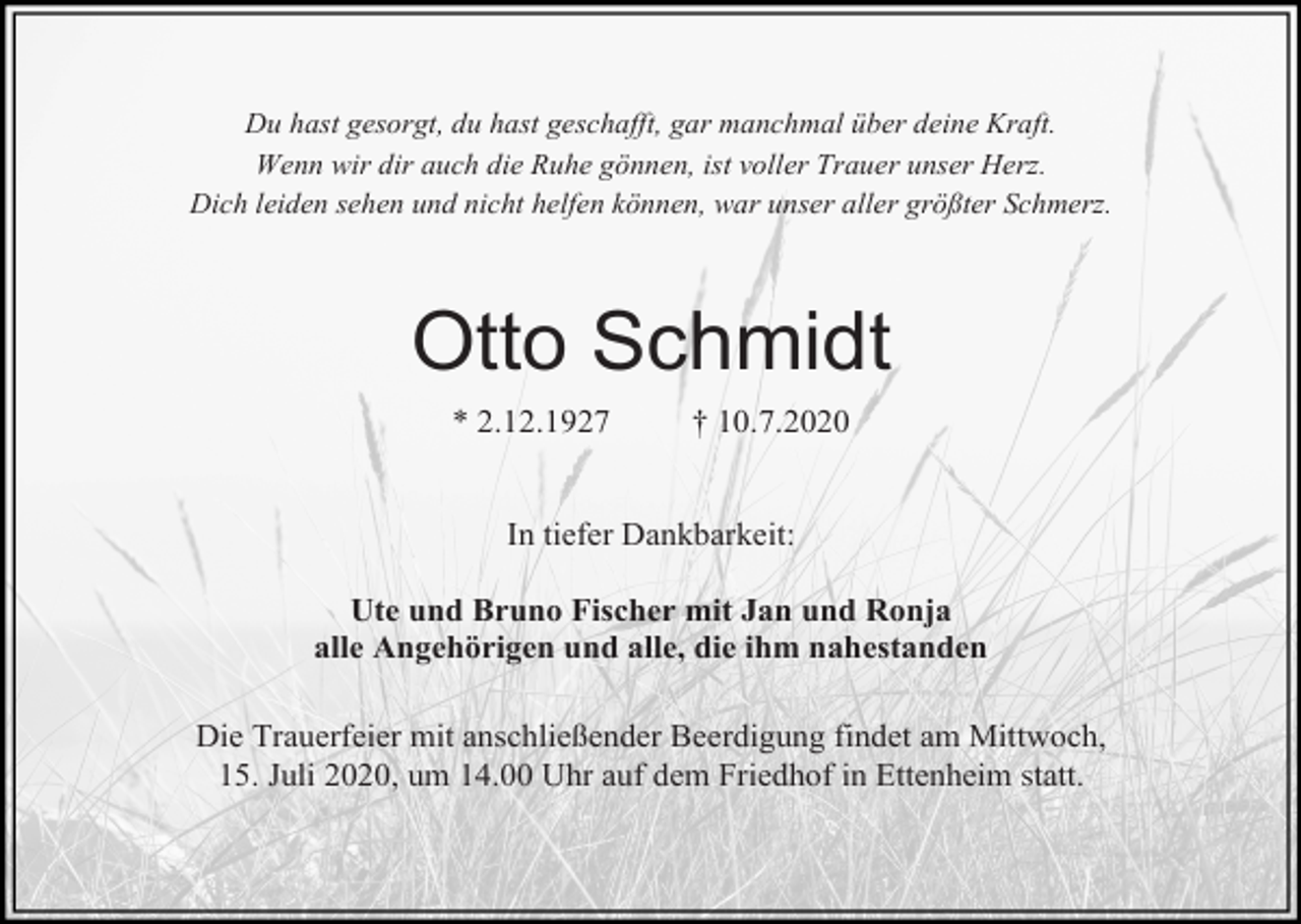 <p>Du hast gesorgt, du hast geschafft, gar manchmal über deine Kraft.<br />Wenn wir dir auch die Ruhe gönnen, ist voller Trauer unser Herz.<br />Dich leiden sehen und nicht helfen können, war unser aller größter Schmerz.</p><p>Otto Schmidt<br />* 2.12.1927</p><p>† 10.7.2020</p><p>In tiefer Dankbarkeit:<br />Ute und Bruno Fischer mit Jan und Ronja<br />alle Angehörigen und alle, die ihm nahestanden<br />Die Trauerfeier mit anschließender Beerdigung findet am Mittwoch,<br />15. Juli 2020, um 14.00 Uhr auf dem Friedhof in Ettenheim statt.</p>
