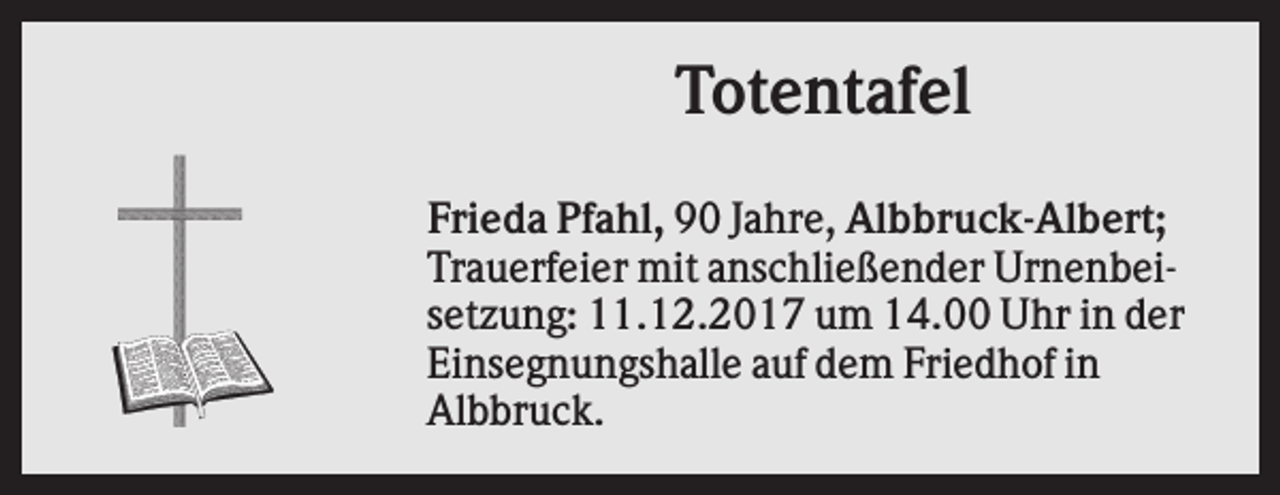 <p>Totentafel<br />Frieda Pfahl, 90 Jahre, Albbruck-Albert;<br />Trauerfeier mit anschließender Urnenbeisetzung: 11.12.2017 um 14.00 Uhr in der<br />Einsegnungshalle auf dem Friedhof in<br />Albbruck.</p>