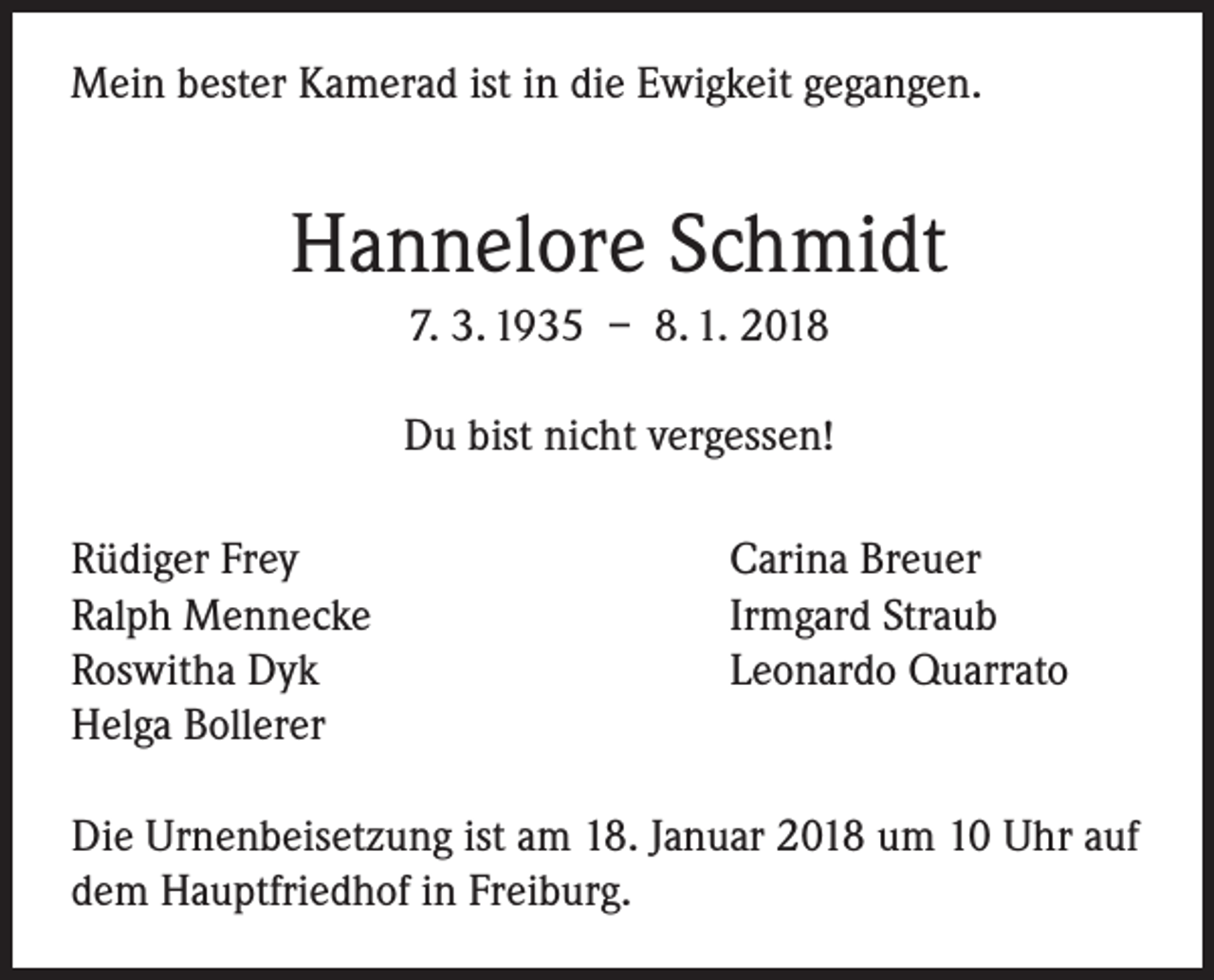 <p>Mein bester Kamerad ist in die Ewigkeit gegangen.</p><p>Hannelore Schmidt<br />7. 3. 1935 – 8. 1. 2018<br />Du bist nicht vergessen!<br />Rüdiger Frey<br />Ralph Mennecke<br />Roswitha Dyk<br />Helga Bollerer</p><p>Carina Breuer<br />Irmgard Straub<br />Leonardo Quarrato</p><p>Die Urnenbeisetzung ist am 18. Januar 2018 um 10 Uhr auf<br />dem Hauptfriedhof in Freiburg.</p>