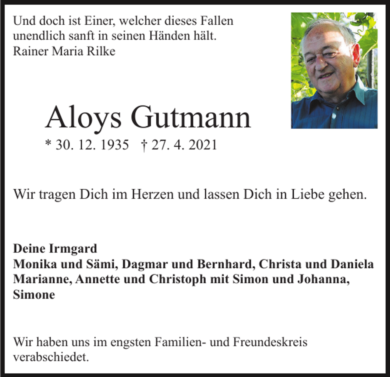<p>Und doch ist Einer, welcher dieses Fallen<br />unendlich sanft in seinen Händen hält.<br />Rainer Maria Rilke</p><p>Aloys Gutmann<br />* 30. 12. 1935 † 27. 4. 2021<br />Wir tragen Dich im Herzen und lassen Dich in Liebe gehen.</p><p>Deine Irmgard<br />Monika und Sämi, Dagmar und Bernhard, Christa und Daniela<br />Marianne, Annette und Christoph mit Simon und Johanna,<br />Simone<br />Wir haben uns im engsten Familien- und Freundeskreis<br />verabschiedet.</p>