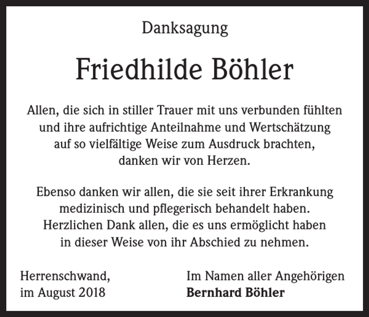 <p>Danksagung</p><p>Friedhilde Böhler<br />Allen, die sich in stiller Trauer mit uns verbunden fühlten<br />und ihre aufrichtige Anteilnahme und Wertschätzung<br />auf so vielfältige Weise zum Ausdruck brachten,<br />danken wir von Herzen.<br />Ebenso danken wir allen, die sie seit ihrer Erkrankung<br />medizinisch und pflegerisch behandelt haben.<br />Herzlichen Dank allen, die es uns ermöglicht haben<br />in dieser Weise von ihr Abschied zu nehmen.<br />Herrenschwand,<br />im August 2018</p><p>Im Namen aller Angehörigen<br />Bernhard Böhler</p>