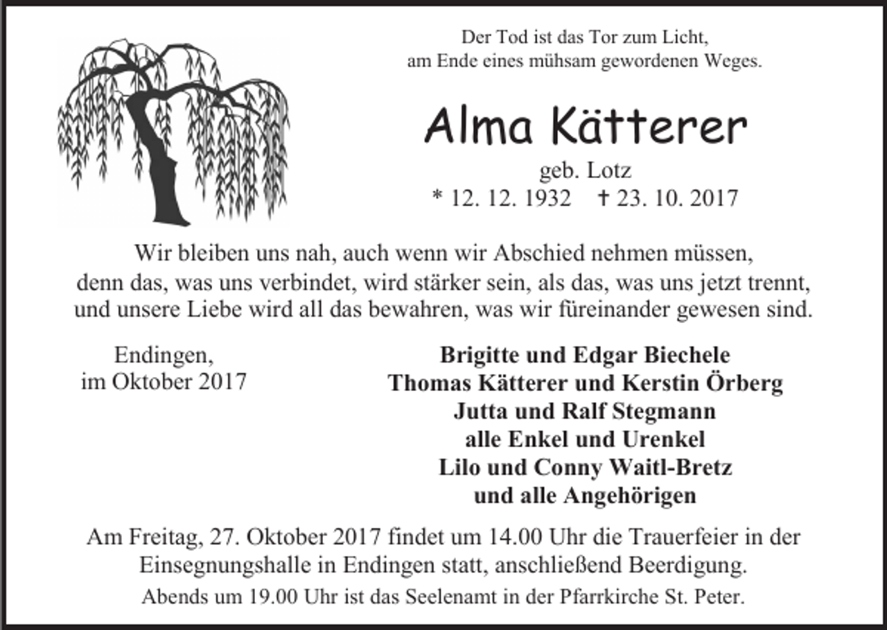 <p>Der Tod ist das Tor zum Licht,<br />am Ende eines mühsam gewordenen Weges.</p><p>Alma Kätterer<br />geb. Lotz<br />* 12. 12. 1932  23. 10. 2017</p><p>Wir bleiben uns nah, auch wenn wir Abschied nehmen müssen,<br />denn das, was uns verbindet, wird stärker sein, als das, was uns jetzt trennt,<br />und unsere Liebe wird all das bewahren, was wir füreinander gewesen sind.<br />Endingen,<br />im Oktober 2017</p><p>Brigitte und Edgar Biechele<br />Thomas Kätterer und Kerstin Örberg<br />Jutta und Ralf Stegmann<br />alle Enkel und Urenkel<br />Lilo und Conny Waitl-Bretz<br />und alle Angehörigen</p><p>Am Freitag, 27. Oktober 2017 findet um 14.00 Uhr die Trauerfeier in der<br />Einsegnungshalle in Endingen statt, anschließend Beerdigung.<br />Abends um 19.00 Uhr ist das Seelenamt in der Pfarrkirche St. Peter.</p>