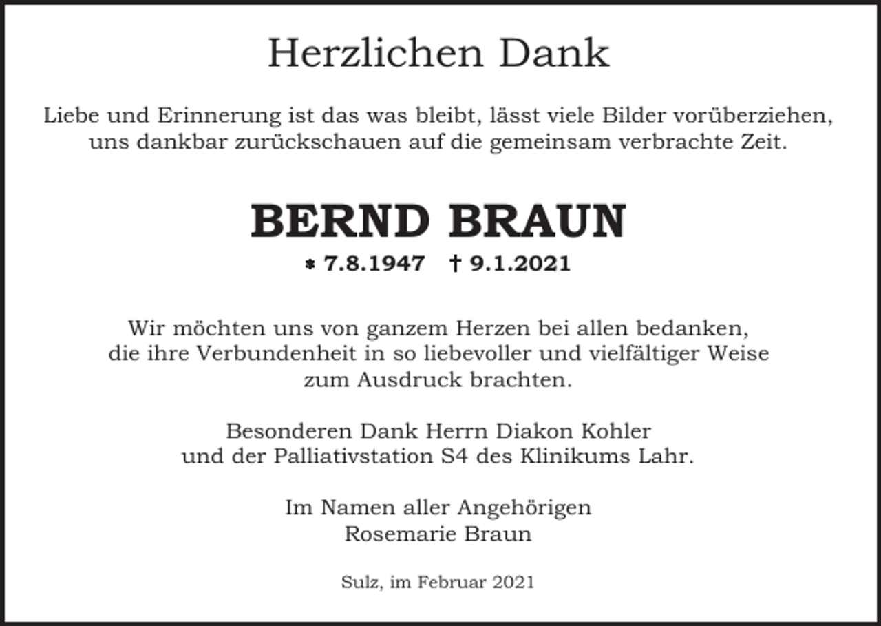 <p>Herzlichen Dank<br />Liebe und Erinnerung ist das was bleibt, lässt viele Bilder vorüberziehen,<br />uns dankbar zurückschauen auf die gemeinsam verbrachte Zeit.</p><p>BERND BRAUN<br />� 7.8.1947</p><p>� 9.1.2021</p><p>Wir möchten uns von ganzem Herzen bei allen bedanken,<br />die ihre Verbundenheit in so liebevoller und vielfältiger Weise<br />zum Ausdruck brachten.<br />Besonderen Dank Herrn Diakon Kohler<br />und der Palliativstation S4 des Klinikums Lahr.<br />Im Namen aller Angehörigen<br />Rosemarie Braun<br />Sulz, im Februar 2021</p>