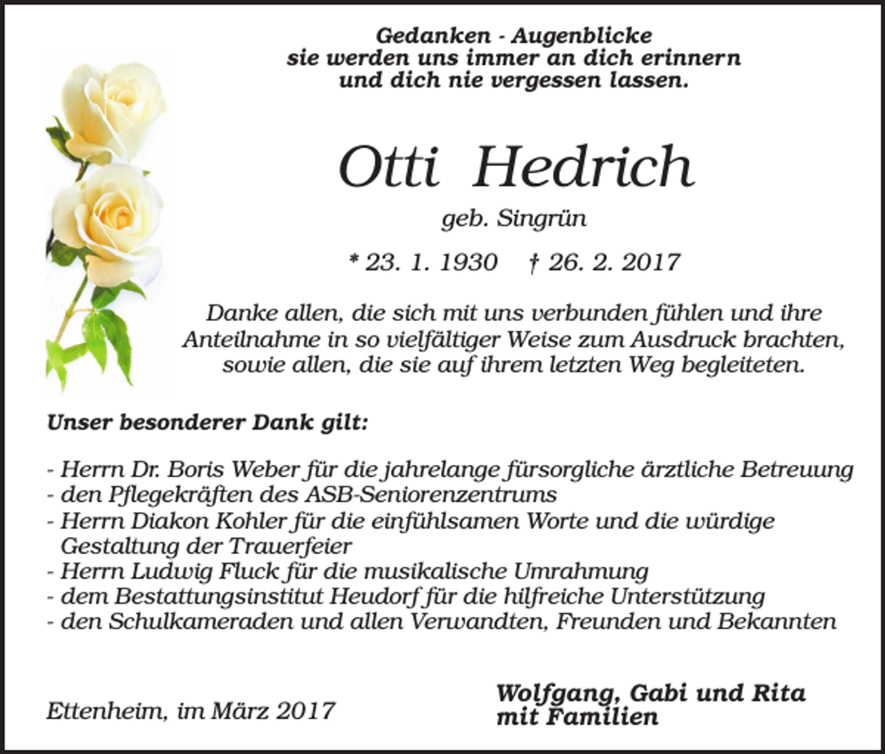 <p>Gedanken - Augenblicke<br />sie werden uns immer an dich erinnern<br />und dich nie vergessen lassen.</p><p>Otti Hedrich<br />geb. Singrün<br />* 23. 1. 1930</p><p>† 26. 2. 2017</p><p>Danke allen, die sich mit uns verbunden fühlen und ihre<br />Anteilnahme in so vielfältiger Weise zum Ausdruck brachten,<br />sowie allen, die sie auf ihrem letzten Weg begleiteten.<br />Unser besonderer Dank gilt:</p><p>- Herrn Dr. Boris Weber für die jahrelange fürsorgliche ärztliche Betreuung<br />- den Pflegekräften des ASB-Seniorenzentrums<br />- Herrn Diakon Kohler für die einfühlsamen Worte und die würdige<br />Gestaltung der Trauerfeier<br />- Herrn Ludwig Fluck für die musikalische Umrahmung<br />- dem Bestattungsinstitut Heudorf für die hilfreiche Unterstützung<br />- den Schulkameraden und allen Verwandten, Freunden und Bekannten</p><p>Ettenheim, im März 2017</p><p>Wolfgang, Gabi und Rita<br />mit Familien</p>