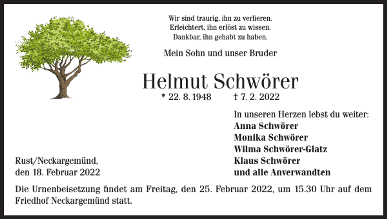 <p>Wir sind traurig, ihn zu verlieren.<br />Erleichtert, ihn erlöst zu wissen.<br />Dankbar, ihn gehabt zu haben.</p><p>Mein Sohn und unser Bruder</p><p>Helmut Schwörer<br />* 22. 8. 1948</p><p>Rust/Neckargemünd,<br />den 18. Februar 2022</p><p>† 7. 2. 2022</p><p>In unseren Herzen lebst du weiter:<br />Anna Schwörer<br />Monika Schwörer<br />Wilma Schwörer-Glatz<br />Klaus Schwörer<br />und alle Anverwandten</p><p>Die Urnenbeisetzung findet am Freitag, den 25. Februar 2022, um 15.30 Uhr auf dem<br />Friedhof Neckargemünd statt.</p>