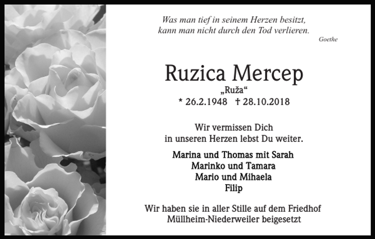 <p>Was man tief in seinem Herzen besitzt,<br />kann man nicht durch den Tod verlieren.<br />Goethe</p><p>Ruzica Mercep<br />„Ruža“<br />* 26.2.1948 † 28.10.2018<br />Wir vermissen Dich<br />in unseren Herzen lebst Du weiter.</p><p>Wir haben sie in aller Stille auf dem Friedhof<br />Müllheim-Niederweiler beigesetzt</p>