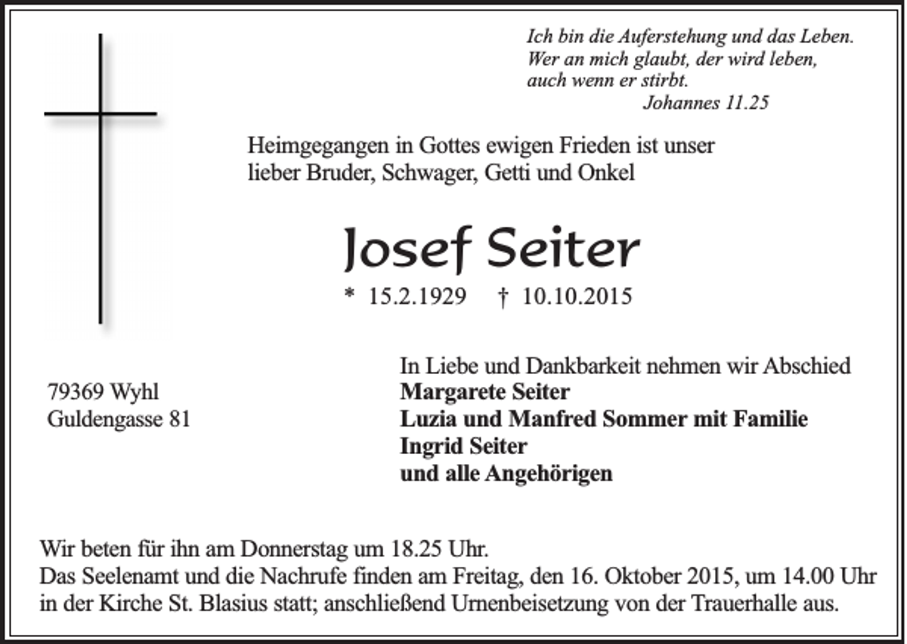 <p>Ich bin die Auferstehung und das Leben.<br />Wer an mich glaubt, der wird leben,<br />auch wenn er stirbt.<br />Johannes 11.25</p><p>Heimgegangen in Gottes ewigen Frieden ist unser<br />lieber Bruder, Schwager, Getti und Onkel</p><p>Josef Seiter<br />* 15.2.1929</p><p>79369 Wyhl<br />Guldengasse 81</p><p>† 10.10.2015</p><p>In Liebe und Dankbarkeit nehmen wir Abschied<br />Margarete Seiter<br />Luzia und Manfred Sommer mit Familie<br />Ingrid Seiter<br />und alle Angehörigen</p><p>Wir beten für ihn am Donnerstag um 18.25 Uhr.<br />Das Seelenamt und die Nachrufe finden am Freitag, den 16. Oktober 2015, um 14.00 Uhr<br />in der Kirche St. Blasius statt; anschließend Urnenbeisetzung von der Trauerhalle aus.</p>
