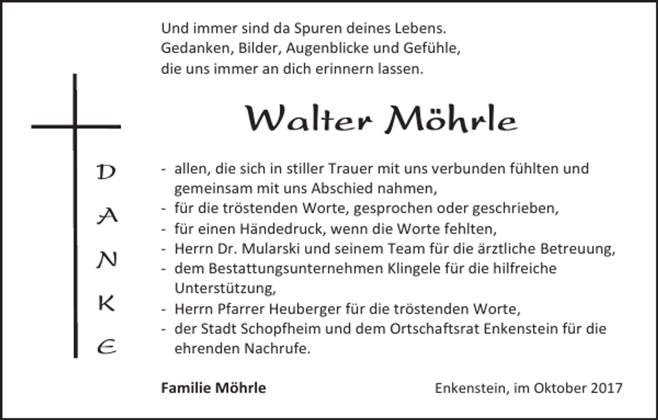 <p>Und immer sind da Spuren deines Lebens.<br />Gedanken, Bilder, Augenblicke und Gefühle,<br />die uns immer an dich erinnern lassen.</p><p>Walter Möhrle<br />D<br />A<br />N<br />K<br />E</p><p>- allen, die sich in stiller Trauer mit uns verbunden fühlten und<br />gemeinsam mit uns Abschied nahmen,<br />- für die tröstenden Worte, gesprochen oder geschrieben,<br />- für einen Händedruck, wenn die Worte fehlten,<br />- Herrn Dr. Mularski und seinem Team für die ärztliche Betreuung,<br />- dem Bestattungsunternehmen Klingele für die hilfreiche<br />Unterstützung,<br />- Herrn Pfarrer Heuberger für die tröstenden Worte,<br />- der Stadt Schopfheim und dem Ortschaftsrat Enkenstein für die<br />ehrenden Nachrufe.<br />Familie Möhrle</p><p>Enkenstein, im Oktober 2017</p>