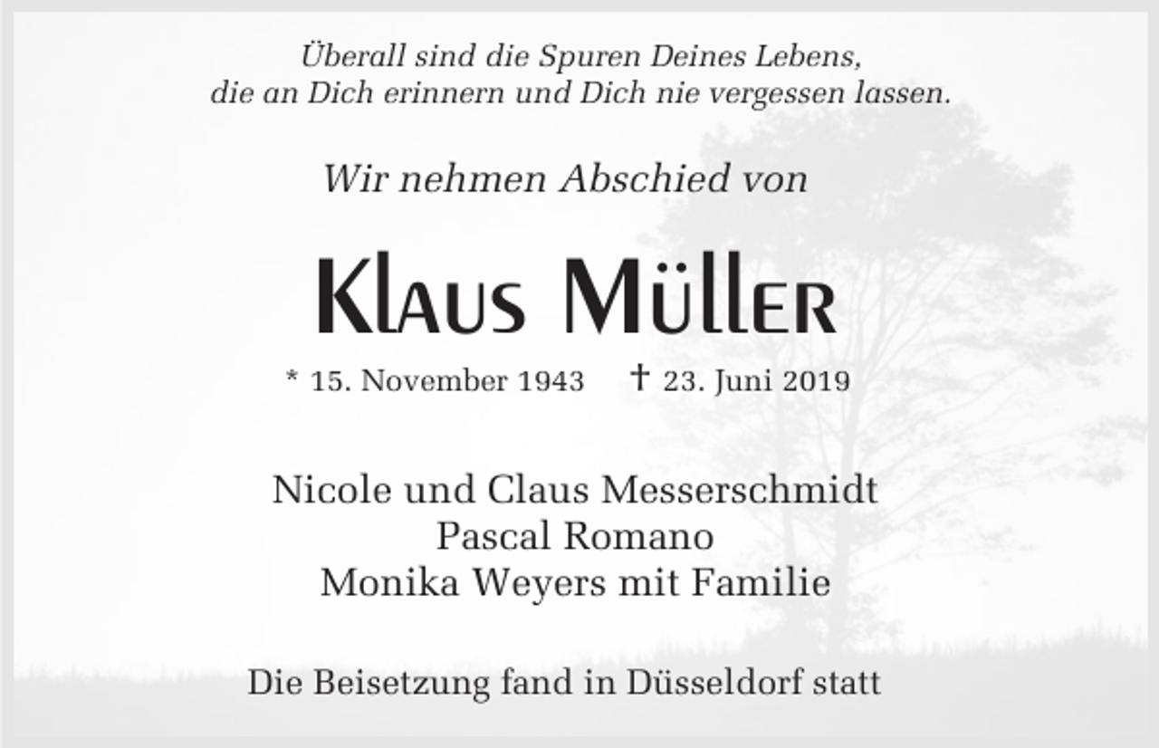 <p>Überall sind die Spuren Deines Lebens,<br />die an Dich erinnern und Dich nie vergessen lassen.</p><p>Wir nehmen Abschied von</p><p>Klaus Müller<br />* 15. November 1943</p><p>† 23. Juni 2019</p><p>Nicole und Claus Messerschmidt<br />Pascal Romano<br />Monika Weyers mit Familie<br />Die Beisetzung fand in Düsseldorf statt</p>