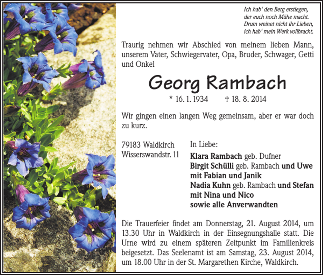 <p>Ich hab‘ den Berg erstiegen,<br />der euch noch Mühe macht.<br />Drum weinet nicht ihr Lieben,<br />ich hab‘ mein Werk vollbracht.</p><p>Traurig nehmen wir Abschied von meinem lieben Mann,<br />­unserem Vater, Schwiegervater, Opa, Bruder, Schwager, Getti<br />und Onkel</p><p>Georg Rambach<br />* 16. 1. 1934 † 18. 8. 2014</p><p>Wir gingen einen langen Weg gemeinsam, aber er war doch<br />zu kurz.<br />79183 Waldkirch<br />Wisserswandstr. 11</p><p>In Liebe:<br />Klara Rambach geb. Dufner<br />Birgit Schülli geb. Rambach und Uwe<br />mit Fabian und Janik<br />Nadia Kuhn geb. Rambach und Stefan<br />mit Nina und Nico<br />sowie alle Anverwandten</p><p>Die Trauerfeier findet am Donnerstag, 21. August 2014, um<br />13.30 Uhr in Waldkirch in der Einsegnungshalle statt. Die<br />Urne wird zu einem späteren Zeitpunkt im Familienkreis<br />­beigesetzt. Das Seelenamt ist am Samstag, 23. August 2014,<br />um 18.00 Uhr in der St. Margarethen Kirche, Waldkirch.</p>