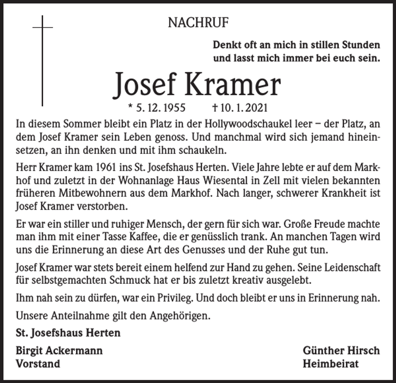 <p>NACHRUF<br />Denkt oft an mich in stillen Stunden<br />und lasst mich immer bei euch sein.</p><p>Josef Kramer</p><p>* 5. 12. 1955<br />† 10. 1. 2021<br />In diesem Sommer bleibt ein Platz in der Hollywoodschaukel leer – der Platz, an<br />dem Josef Kramer sein Leben genoss. Und manchmal wird sich jemand hineinsetzen, an ihn denken und mit ihm schaukeln.<br />Herr Kramer kam 1961 ins St. Josefshaus Herten. Viele Jahre lebte er auf dem Markhof und zuletzt in der Wohnanlage Haus Wiesental in Zell mit vielen bekannten<br />früheren Mitbewohnern aus dem Markhof. Nach langer, schwerer Krankheit ist<br />Josef Kramer verstorben.<br />Er war ein stiller und ruhiger Mensch, der gern für sich war. Große Freude machte<br />man ihm mit einer Tasse Kaffee, die er genüsslich trank. An manchen Tagen wird<br />uns die Erinnerung an diese Art des Genusses und der Ruhe gut tun.<br />Josef Kramer war stets bereit einem helfend zur Hand zu gehen. Seine Leidenschaft<br />für selbstgemachten Schmuck hat er bis zuletzt kreativ ausgelebt.<br />Ihm nah sein zu dürfen, war ein Privileg. Und doch bleibt er uns in Erinnerung nah.<br />Unsere Anteilnahme gilt den Angehörigen.<br />St. Josefshaus Herten<br />Birgit Ackermann<br />Günther Hirsch<br />Vorstand<br />Heimbeirat</p>