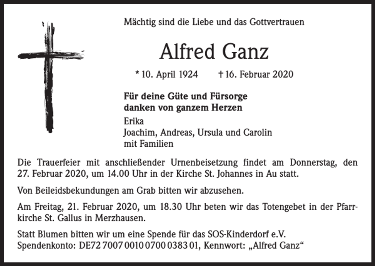 <p>Mächtig sind die Liebe und das Gottvertrauen</p><p>Alfred Ganz<br />* 10. April 1924 † 16. Februar 2020<br />Für deine Güte und Fürsorge<br />danken von ganzem Herzen<br />Erika<br />Joachim, Andreas, Ursula und Carolin<br />mit Familien<br />Die Trauerfeier mit anschließender Urnenbeisetzung findet am Donnerstag, den<br />27. Februar 2020, um 14.00 Uhr in der Kirche St. Johannes in Au statt.<br />Von Beileidsbekundungen am Grab bitten wir abzusehen.<br />Am Freitag, 21. Februar 2020, um 18.30 Uhr beten wir das Totengebet in der Pfarr­<br />kirche St. Gallus in Merzhausen.<br />Statt Blumen bitten wir um eine Spende für das SOS-Kinderdorf e.V.<br />Spendenkonto: DE72 7007 00170383 01, Kennwort: „Alfred Ganz“</p>