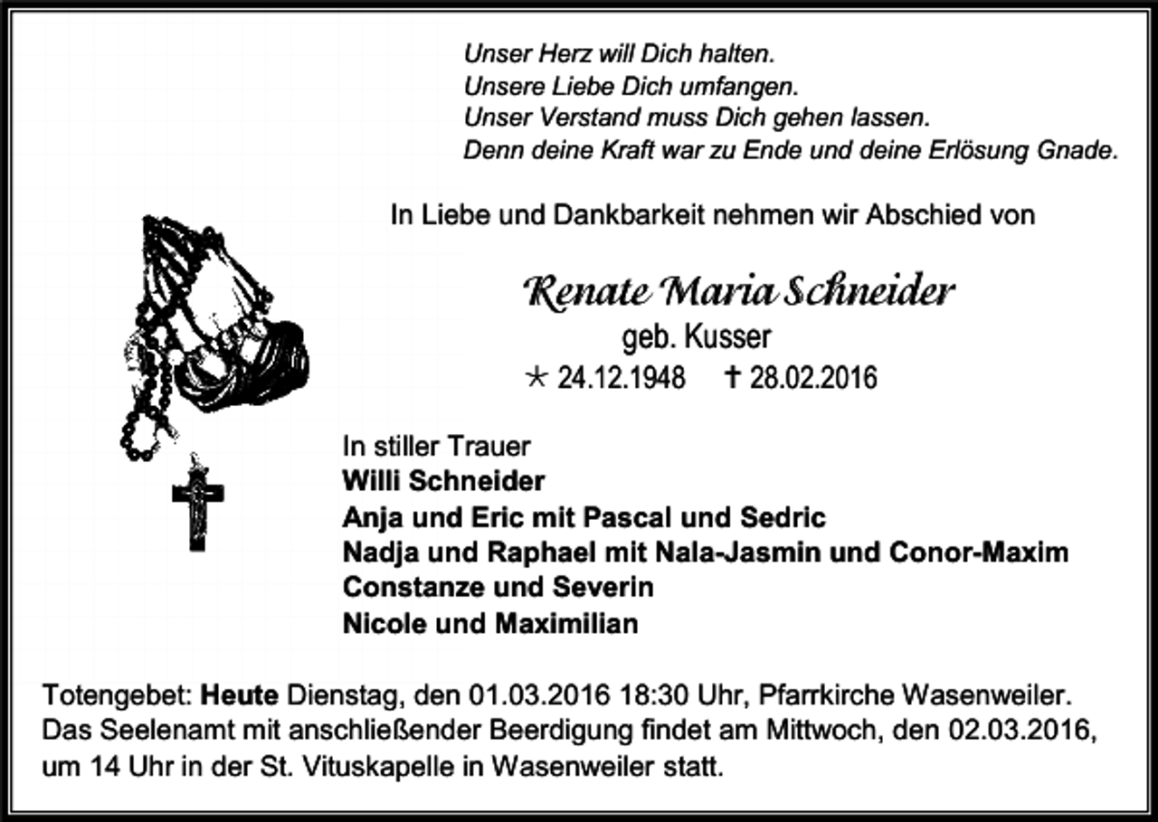 <p>Unser Herz will Dich halten.<br />Unsere Liebe Dich umfangen.<br />Unser Verstand muss Dich gehen lassen.<br />Denn deine Kraft war zu Ende und deine Erlösung Gnade.</p><p>In Liebe und Dankbarkeit nehmen wir Abschied von</p><p>geb. Kusser</p><p> 24.12.1948</p><p> 28.02.2016</p><p>In stiller Trauer<br />Willi Schneider<br />Anja und Eric mit Pascal und Sedric<br />Nadja und Raphael mit Nala-Jasmin und Conor-Maxim<br />Constanze und Severin<br />Nicole und Maximilian<br />Totengebet: Heute Dienstag, den 01.03.2016 18:30 Uhr, Pfarrkirche Wasenweiler.<br />Das Seelenamt mit anschließender Beerdigung findet am Mittwoch, den 02.03.2016,<br />um 14 Uhr in der St. Vituskapelle in Wasenweiler statt.</p>