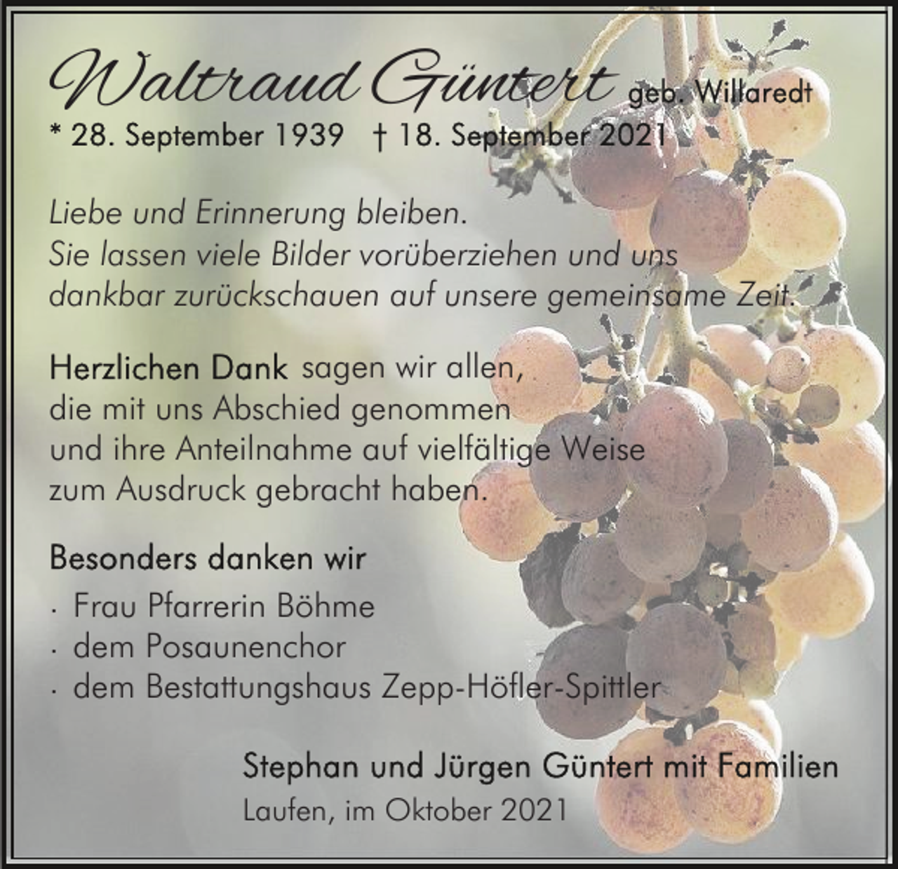 <p>Waltraud Güntert<br />Liebe und Erinnerung bleiben.<br />Sie lassen viele Bilder vorüberziehen und uns<br />dankbar zurückschauen auf unsere gemeinsame Zeit.<br />sagen wir allen,<br />die mit uns Abschied genommen<br />und ihre Anteilnahme auf vielfältige Weise<br />zum Ausdruck gebracht haben.<br />· Frau Pfarrerin Böhme<br />· dem Posaunenchor<br />· dem Bestattungshaus Zepp-Höfler-Spittler<br />Laufen, im Oktober 2021</p>