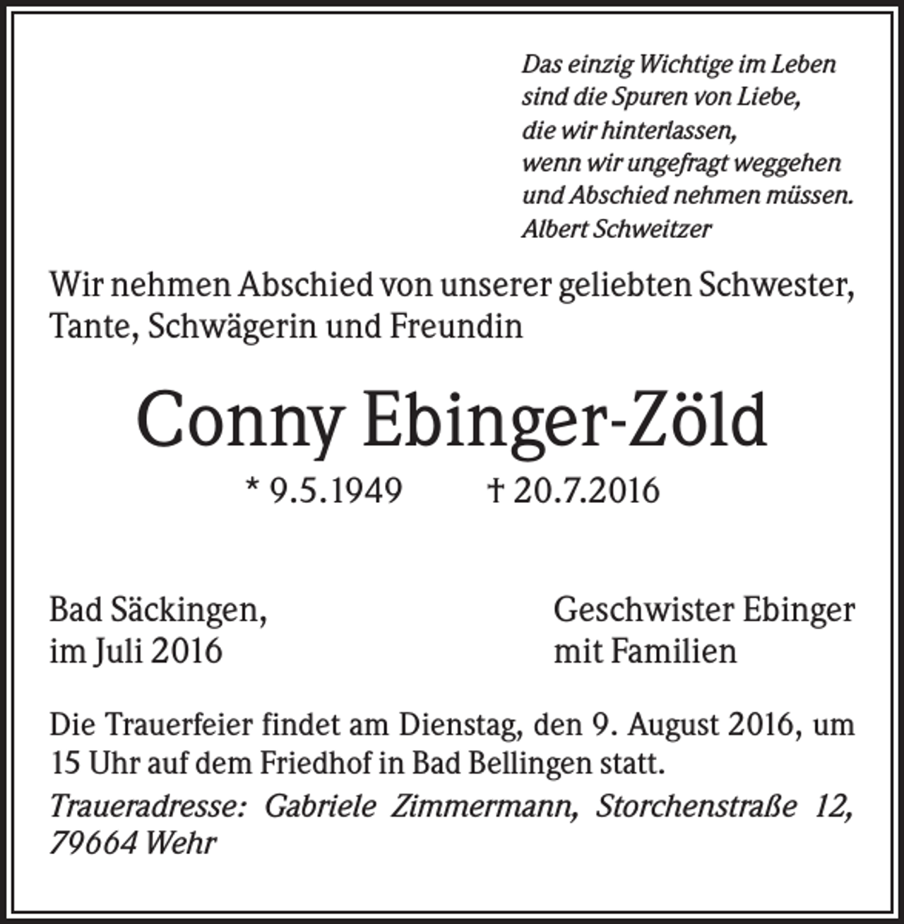 <p>Das einzig Wichtige im Leben<br />sind die Spuren von Liebe,<br />die wir hinterlassen,<br />wenn wir ungefragt weggehen<br />und Abschied nehmen müssen.<br />Albert Schweitzer</p><p>Wir nehmen Abschied von unserer geliebten Schwester,<br />Tante, Schwägerin und Freundin</p><p>Conny Ebinger-Zöld<br />* 9.5.1949<br />Bad Säckingen,<br />im Juli 2016</p><p>† 20.7.2016<br />Geschwister Ebinger<br />mit Familien</p><p>Die Trauerfeier findet am Dienstag, den 9. August 2016, um<br />15 Uhr auf dem Friedhof in Bad Bellingen statt.<br />Traueradresse: Gabriele Zimmermann, Storchenstraße 12,<br />79664 Wehr</p>