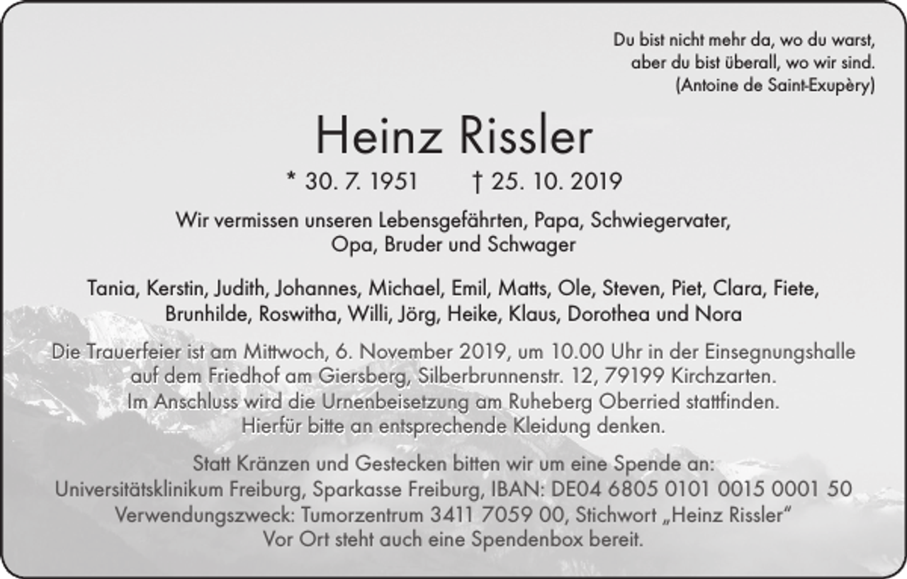 <p>Du bist nicht mehr da, wo du warst,<br />aber du bist überall, wo wir sind.<br />(Antoine de Saint-Exupèry)</p><p>Heinz Rissler</p><p>* 30. 7. 1951 † 25. 10. 2019<br />Wir vermissen unseren Lebensgefährten, Papa, Schwiegervater,<br />Opa, Bruder und Schwager<br />Tania, Kerstin, Judith, Johannes, Michael, Emil, Matts, Ole, Steven, Piet, Clara, Fiete,<br />Brunhilde, Roswitha, Willi, Jörg, Heike, Klaus, Dorothea und Nora<br />Die Trauerfeier ist am Mittwoch, 6. November 2019, um 10.00 Uhr in der Einsegnungshalle<br />auf dem Friedhof am Giersberg, Silberbrunnenstr. 12, 79199 Kirchzarten.<br />Im Anschluss wird die Urnenbeisetzung am Ruheberg Oberried stattfinden.<br />Hierfür bitte an entsprechende Kleidung denken.<br />Statt Kränzen und Gestecken bitten wir um eine Spende an:<br />Universitätsklinikum Freiburg, Sparkasse Freiburg, IBAN: DE04 6805 0101 0015 0001 50<br />Verwendungszweck: Tumorzentrum 3411 7059 00, Stichwort „Heinz Rissler“<br />Vor Ort steht auch eine Spendenbox bereit.</p>