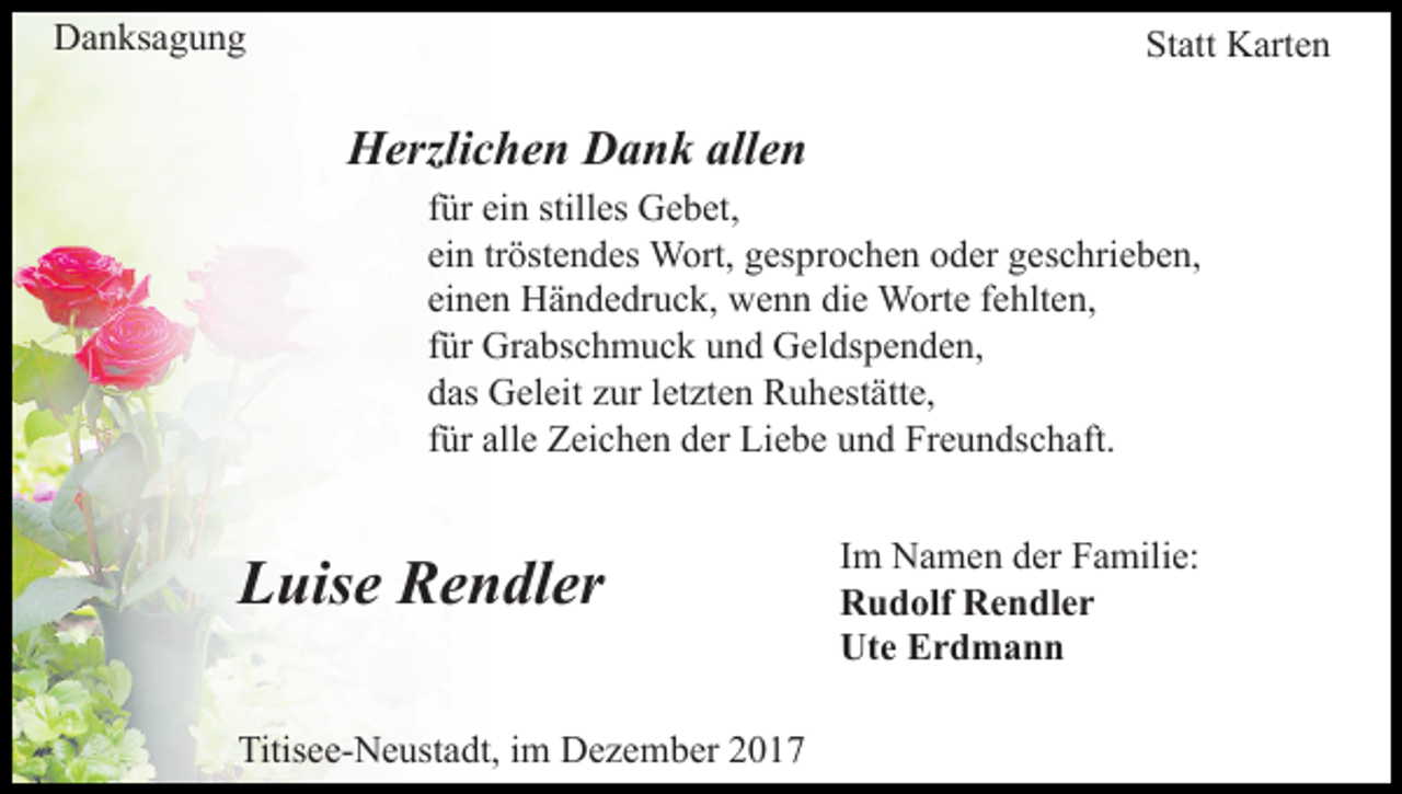 <p>DDanksagung<br />a n ks a g u n g</p><p>Statt<br />St att Karten<br />K art e n</p><p>HHerzlichen<br />erzli c h e n DDank<br />a n k all<br />allen<br />en</p><p>f ür ein<br />ei n stilles<br />still es Gebet,<br />G e b et,<br />für<br />ein<br />ei n trtröstendes<br />öst e n d es Wort,<br />W ort, gesprochen<br />g es p r o c h e n oder<br />o d er geschrieben,<br />g es c hri e b e n,<br />ei n e n Händedruck,<br />H ä n d e dr u c k, wenn<br />w e n n di<br />e Worte<br />W ort e ffehlten,<br />e hlt e n,<br />einen<br />die<br />f ür Grabschmuck<br />Gr a bs c h m u c k und<br />u n d Geldspenden,<br />G el ds p e n d e n,<br />für<br />d as Geleit<br />G el eit zzur<br />ur lletzten<br />et zt e n Ruhestätte,<br />R u h est ätt e,<br />das<br />für<br />f ür alle<br />all e Zeichen<br />Z ei c h e n der<br />d er Liebe<br />Li e b e und<br />u n d Freundschaft.<br />Fr e u n ds c h aft.</p><p>LLuise<br />uis e Rendler<br />R e n dl er<br />Titisee-Neustadt,<br />Titis<br />e e- N e ust a dt, i im<br />m Dezember<br />D e z e m b er 22</p><p>I m Namen<br />Im<br />N a m e n der<br />d er Familie:<br />F a mili e:<br />RRudolf<br />u d olf RRendler<br />e n dl e r<br />Ute<br />Ut<br />e EErdmann<br />rd mann</p>