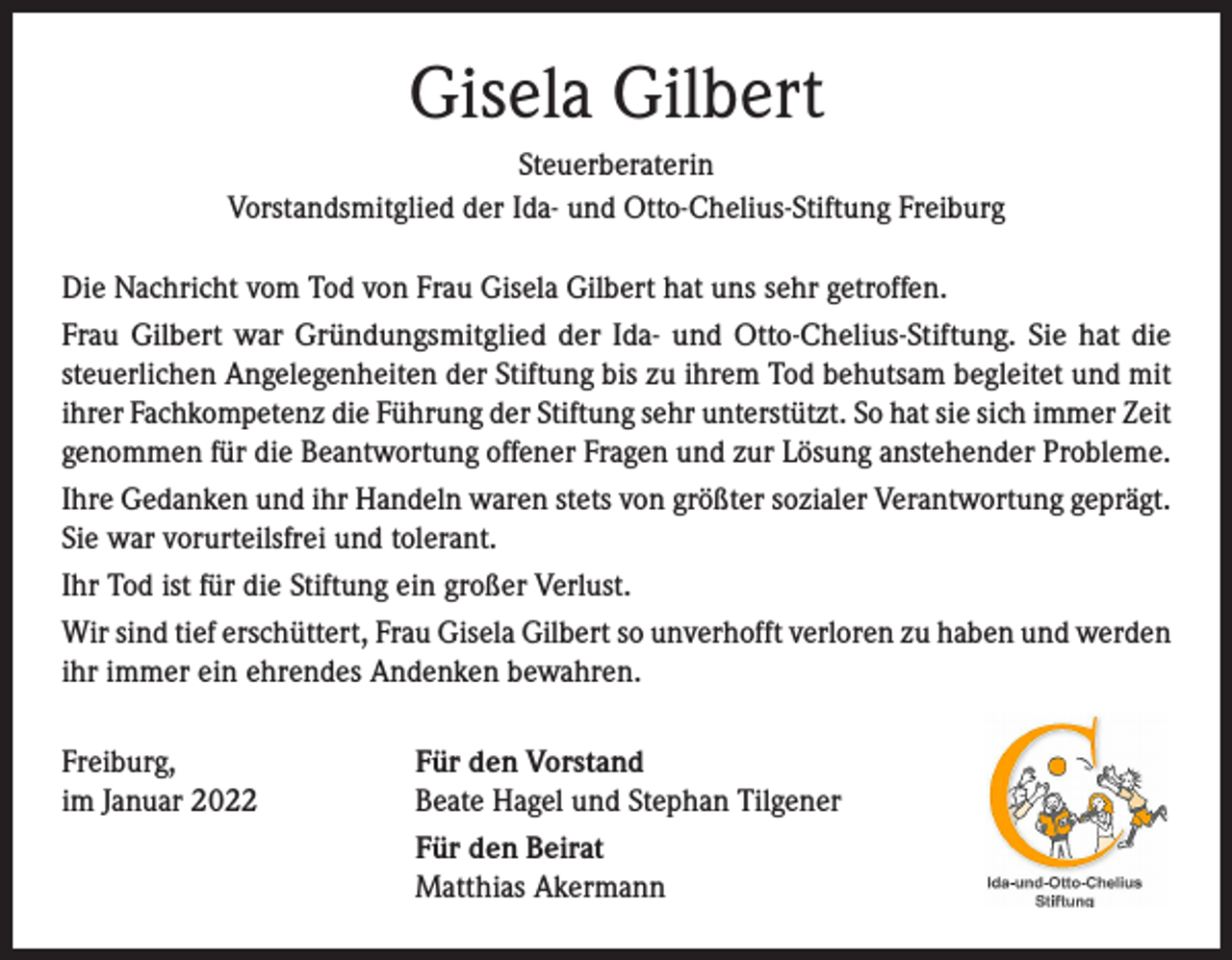 <p>Gisela Gilbert<br />Steuerberaterin<br />Vorstandsmitglied der Ida- und Otto-Chelius-Stiftung Freiburg<br />Die Nachricht vom Tod von Frau Gisela Gilbert hat uns sehr getroffen.<br />Frau Gilbert war Gründungsmitglied der Ida- und Otto-Chelius-Stiftung. Sie hat die<br />­steuerlichen Angelegenheiten der Stiftung bis zu ihrem Tod behutsam begleitet und mit<br />ihrer Fach­kompetenz die Führung der Stiftung sehr unterstützt. So hat sie sich immer Zeit<br />genommen für die ­Beantwortung offener Fragen und zur Lösung anstehender Probleme.<br />Ihre Gedanken und ihr Handeln waren stets von größter sozialer Verantwortung geprägt.<br />Sie war vorurteilsfrei und tolerant.<br />Ihr Tod ist für die Stiftung ein großer Verlust.<br />Wir sind tief erschüttert, Frau Gisela Gilbert so unverhofft verloren zu haben und werden<br />ihr immer ein ehrendes Andenken bewahren.<br />Freiburg,<br />im Januar 2022</p><p>Für den Vorstand<br />Beate Hagel und Stephan Tilgener<br />Für den Beirat<br />Matthias Akermann</p>