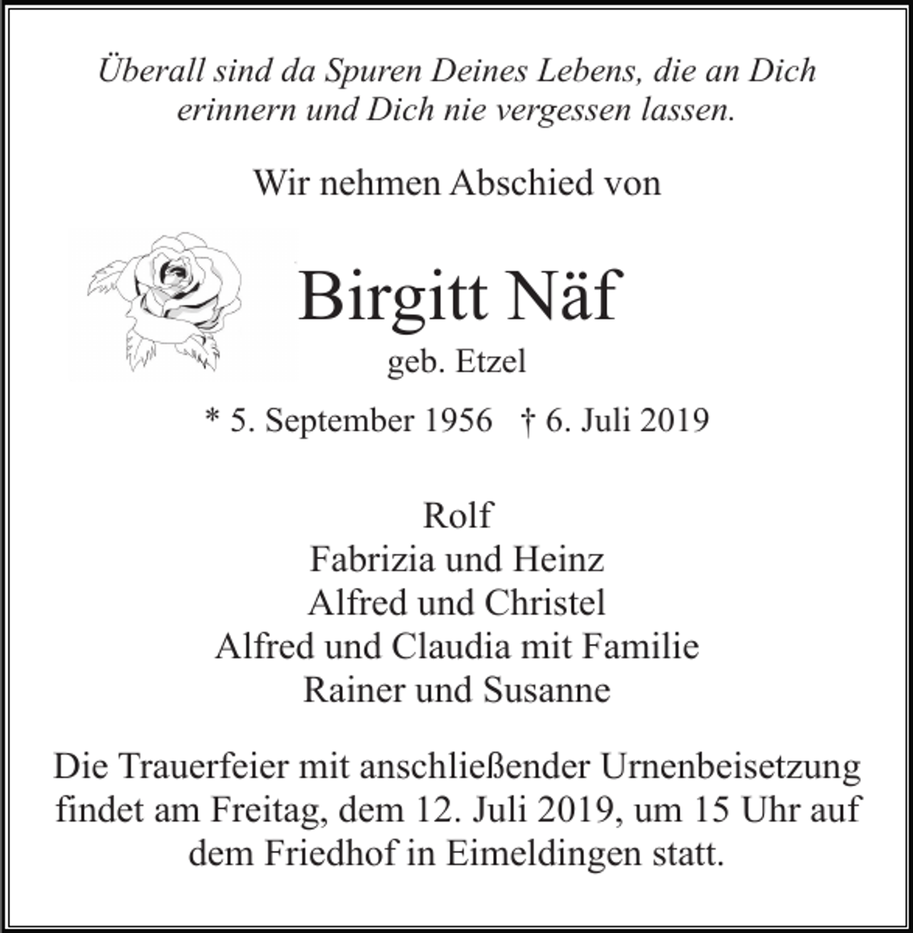 <p>Überall sind da Spuren Deines Lebens, die an Dich<br />erinnern und Dich nie vergessen lassen.</p><p>Wir nehmen Abschied von</p><p>Birgitt Näf<br />geb. Etzel<br />* 5. September 1956 † 6. Juli 2019</p><p>Rolf<br />Fabrizia und Heinz<br />Alfred und Christel<br />Alfred und Claudia mit Familie<br />Rainer und Susanne<br />Die Trauerfeier mit anschließender Urnenbeisetzung<br />findet am Freitag, dem 12. Juli 2019, um 15 Uhr auf<br />dem Friedhof in Eimeldingen statt.</p>