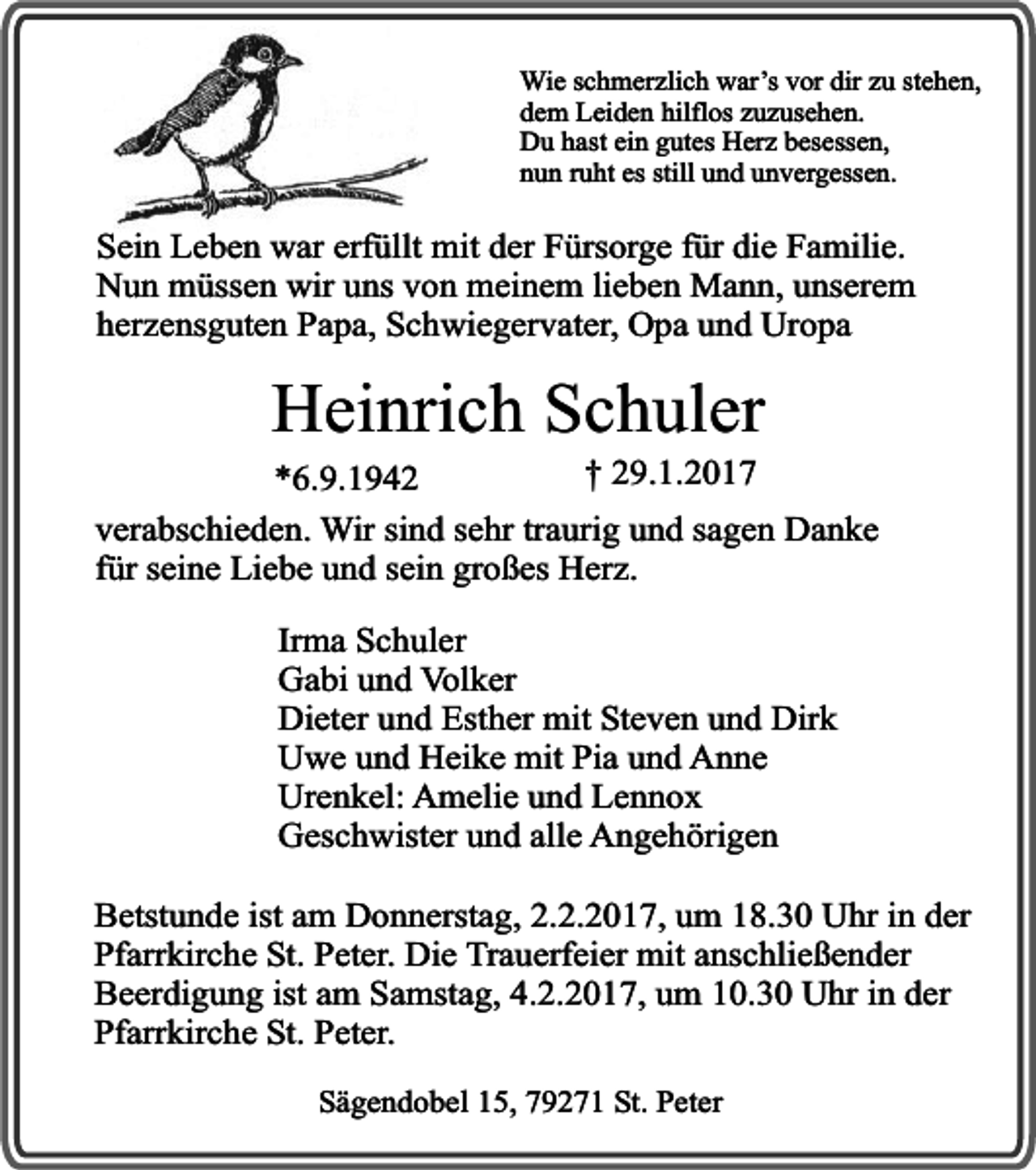 <p>Wie schmerzlich war’s vor dir zu stehen,<br />dem Leiden hilflos zuzusehen.<br />Du hast ein gutes Herz besessen,<br />nun ruht es still und unvergessen.</p><p>Sein Leben war erfüllt mit der Fürsorge für die Familie.<br />Nun müssen wir uns von meinem lieben Mann, unserem<br />herzensguten Papa, Schwiegervater, Opa und Uropa</p><p>Heinrich Schuler</p><p>† 29.1.2017<br />*6.9.1942<br />verabschieden. Wir sind sehr traurig und sagen Danke<br />für seine Liebe und sein großes Herz.<br />Irma Schuler<br />Gabi und Volker<br />Dieter und Esther mit Steven und Dirk<br />Uwe und Heike mit Pia und Anne<br />Urenkel: Amelie und Lennox<br />Geschwister und alle Angehörigen<br />Betstunde ist am Donnerstag, 2.2.2017, um 18.30 Uhr in der<br />Pfarrkirche St. Peter. Die Trauerfeier mit anschließender<br />Beerdigung ist am Samstag, 4.2.2017, um 10.30 Uhr in der<br />Pfarrkirche St. Peter.<br />Sägendobel 15, 79271 St. Peter</p>