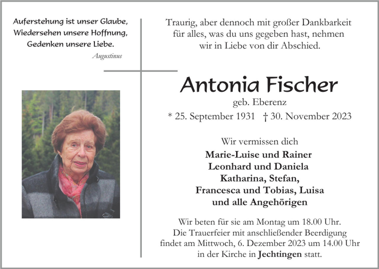 <p>Auferstehung ist unser Glaube,<br />Wiedersehen unsere Hoffnung,<br />Gedenken unsere Liebe.<br />Augustinus</p><p>Traurig, aber dennoch mit großer Dankbarkeit<br />für alles, was du uns gegeben hast, nehmen<br />wir in Liebe von dir Abschied.</p><p>Antonia Fischer<br />geb. Eberenz<br />* 25. September 1931 † 30. November 2023<br />Wir vermissen dich<br />Marie-Luise und Rainer<br />Leonhard und Daniela<br />Katharina, Stefan,<br />Francesca und Tobias, Luisa<br />und alle Angehörigen<br />Wir beten für sie am Montag um 18.00 Uhr.<br />Die Trauerfeier mit anschließender Beerdigung<br />findet am Mittwoch, 6. Dezember 2023 um 14.00 Uhr<br />in der Kirche in Jechtingen statt.</p>