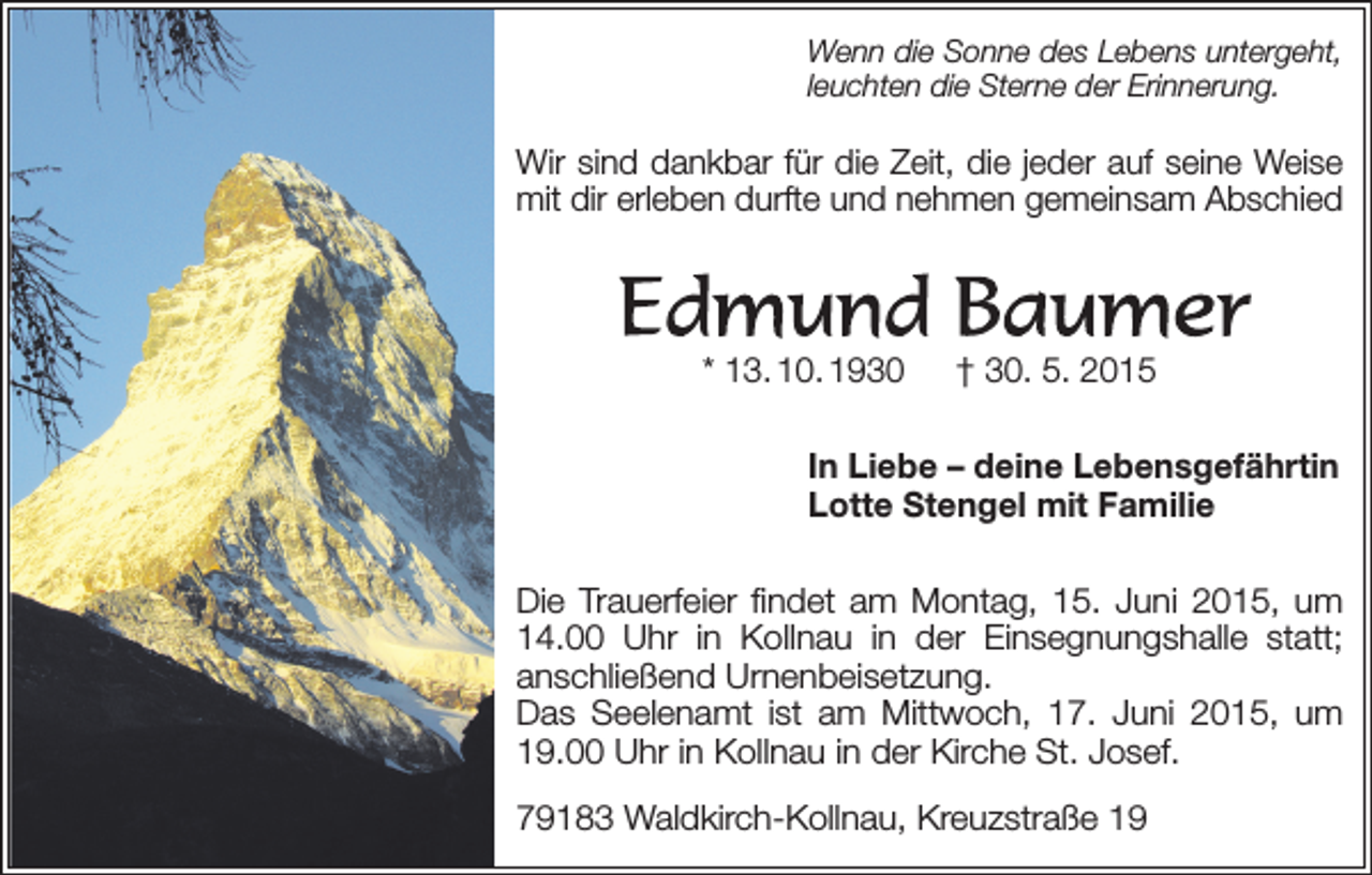<p>Wenn die Sonne des Lebens untergeht,<br />leuchten die Sterne der Erinnerung.</p><p>Wir sind dankbar für die Zeit, die jeder auf seine Weise<br />mit dir erleben durfte und nehmen gemeinsam Abschied</p><p>* 13. 10. 1930 † 30. 5. 2015<br />In Liebe – deine Lebensgefährtin<br />Lotte Stengel mit Familie<br />Die Trauerfeier findet am Montag, 15. Juni 2015, um<br />14.00 Uhr in Kollnau in der Einsegnungshalle statt;<br />­anschließend Urnenbeisetzung.<br />Das Seelenamt ist am Mittwoch, 17. Juni 2015, um<br />19.00 Uhr in Kollnau in der Kirche St. Josef.<br />79183 Waldkirch-Kollnau, Kreuzstraße 19</p>