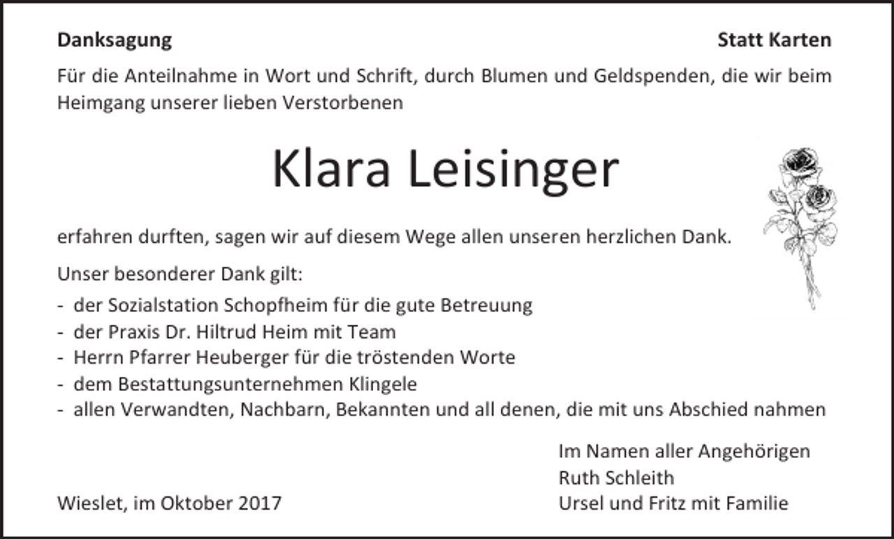 <p>Danksagung</p><p>Statt Karten</p><p>Für die Anteilnahme in Wort und Schrift, durch Blumen und Geldspenden, die wir beim<br />Heimgang unserer lieben Verstorbenen</p><p>Klara Leisinger<br />erfahren durften, sagen wir auf diesem Wege allen unseren herzlichen Dank.<br />Unser besonderer Dank gilt:<br />- der Sozialstation Schopfheim für die gute Betreuung<br />- der Praxis Dr. Hiltrud Heim mit Team<br />- Herrn Pfarrer Heuberger für die tröstenden Worte<br />- dem Bestattungsunternehmen Klingele<br />- allen Verwandten, Nachbarn, Bekannten und all denen, die mit uns Abschied nahmen</p><p>Wieslet, im Oktober 2017</p><p>Im Namen aller Angehörigen<br />Ruth Schleith<br />Ursel und Fritz mit Familie</p>