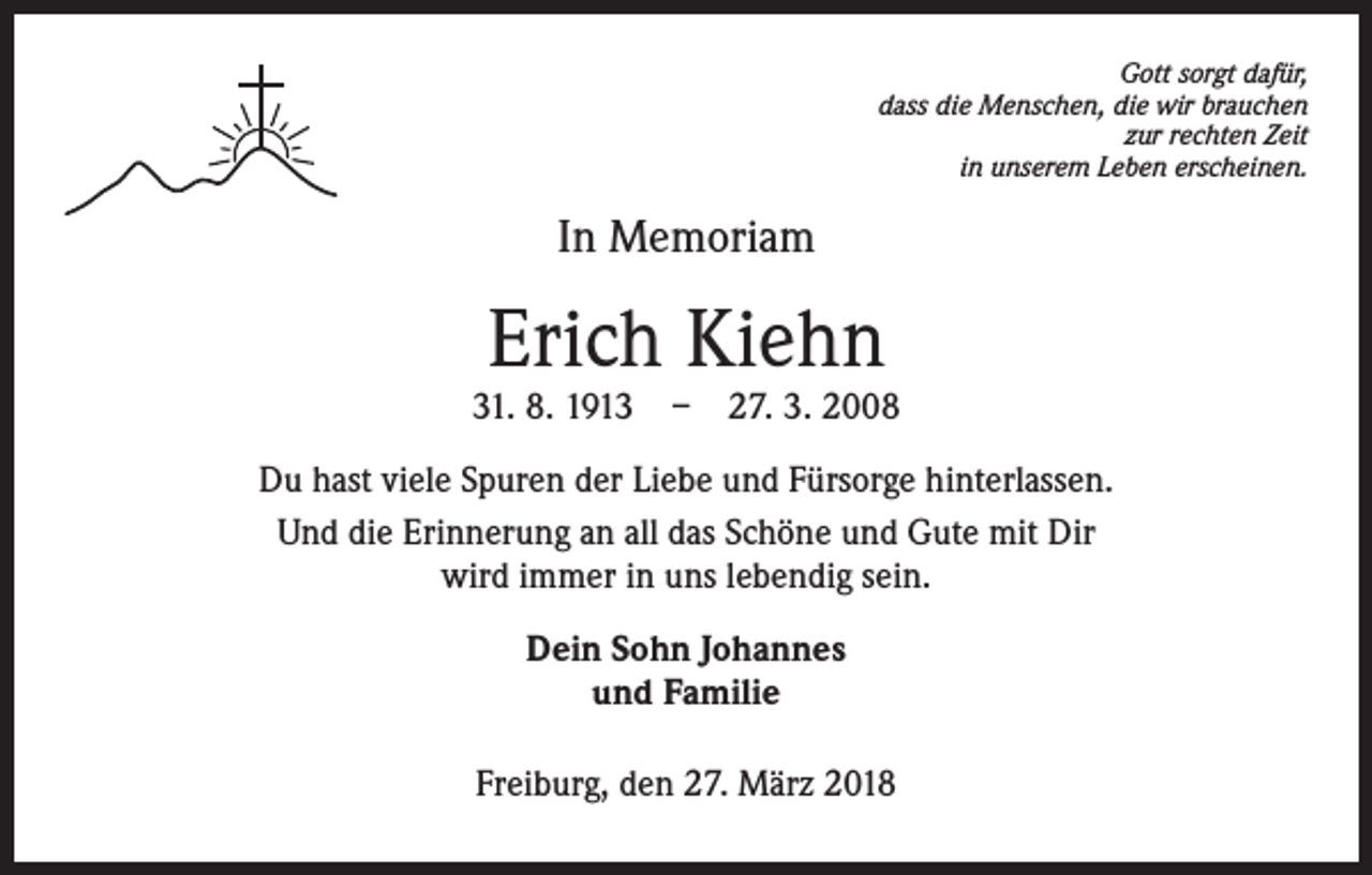 <p>Gott sorgt dafür,<br />dass die Menschen, die wir brauchen<br />zur rechten Zeit<br />in unserem Leben erscheinen.</p><p>In Memoriam</p><p>Erich Kiehn</p><p>31. 8. 1913 – 27. 3. 2008<br />Du hast viele Spuren der Liebe und Fürsorge hinterlassen.<br />Und die Erinnerung an all das Schöne und Gute mit Dir<br />wird immer in uns lebendig sein.<br />Dein Sohn Johannes<br />und Familie<br />Freiburg, den 27. März 2018</p>