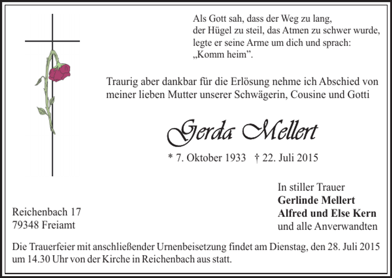 <p>Als Gott sah, dass der Weg zu lang,<br />der Hügel zu steil, das Atmen zu schwer wurde,<br />legte er seine Arme um dich und sprach:<br />„Komm heim”.</p><p>Traurig aber dankbar für die Erlösung nehme ich Abschied von<br />meiner lieben Mutter unserer Schwägerin, Cousine und Gotti</p><p>* 7. Oktober 1933 † 22. Juli 2015</p><p>Reichenbach 19348 Freiamt</p><p>In stiller Trauer<br />Gerlinde Mellert<br />Alfred und Else Kern<br />und alle Anverwandten</p><p>Die Trauerfeier mit anschließender Urnenbeisetzung findet am Dienstag, den 28. Juli 2015<br />um 14.30 Uhr von der Kirche in Reichenbach aus statt.</p>