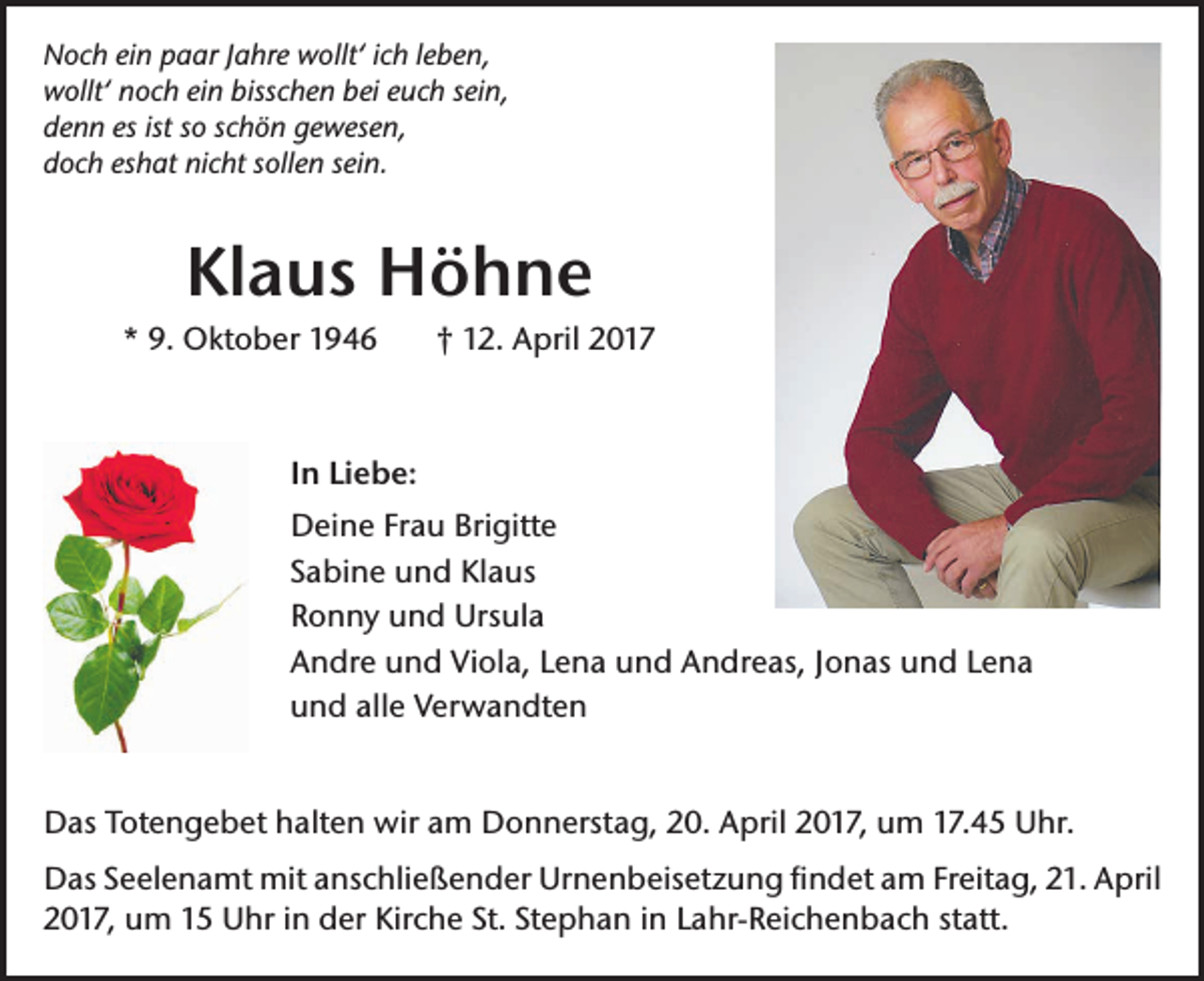 <p>Noch ein paar Jahre wollt‘ ich leben,<br />wollt‘ noch ein bisschen bei euch sein,<br />denn es ist so schön gewesen,<br />doch eshat nicht sollen sein.</p><p>Klaus Höhne<br />* 9. Oktober 1946</p><p>† 12. April 2017</p><p>In Liebe:<br />Deine Frau Brigitte<br />Sabine und Klaus<br />Ronny und Ursula<br />Andre und Viola, Lena und Andreas, Jonas und Lena<br />und alle Verwandten<br />Das Totengebet halten wir am Donnerstag, 20. April 2017, um 17.45 Uhr.<br />Das Seelenamt mit anschließender Urnenbeisetzung findet am Freitag, 21. April<br />2017, um 15 Uhr in der Kirche St. Stephan in Lahr-Reichenbach statt.</p>