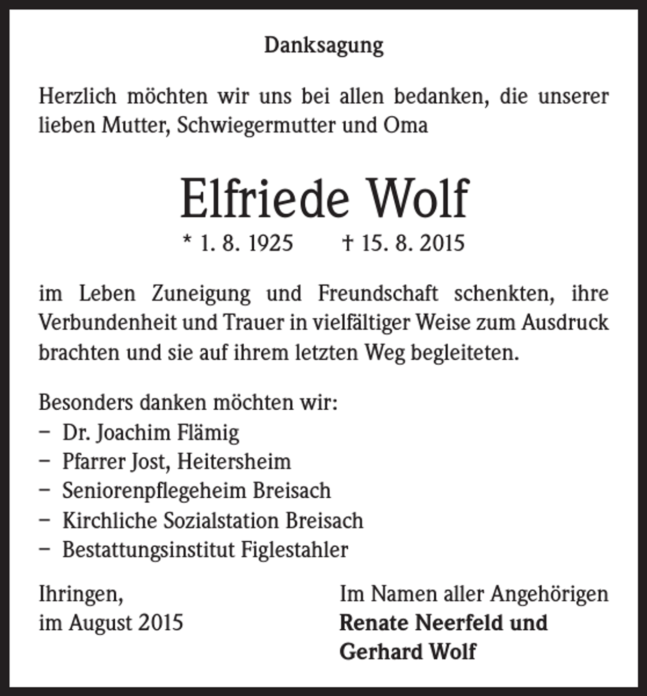 <p>Danksagung<br />Herzlich möchten wir uns bei allen bedanken, die unserer<br />lieben Mutter, Schwiegermutter und Oma</p><p>Elfriede Wolf<br />* 1. 8. 1925 † 15. 8. 2015</p><p>im Leben Zuneigung und Freundschaft schenkten, ihre<br />Verbundenheit und Trauer in vielfältiger Weise zum Ausdruck<br />brachten und sie auf ihrem letzten Weg begleiteten.<br />Besonders danken möchten wir:<br />– Dr. Joachim Flämig<br />– Pfarrer Jost, Heitersheim<br />– Seniorenpflegeheim Breisach<br />– Kirchliche Sozialstation Breisach<br />– Bestattungsinstitut Figlestahler<br />Ihringen,<br />im August 2015</p><p>Im Namen aller Angehörigen<br />Renate Neerfeld und<br />Gerhard Wolf</p>