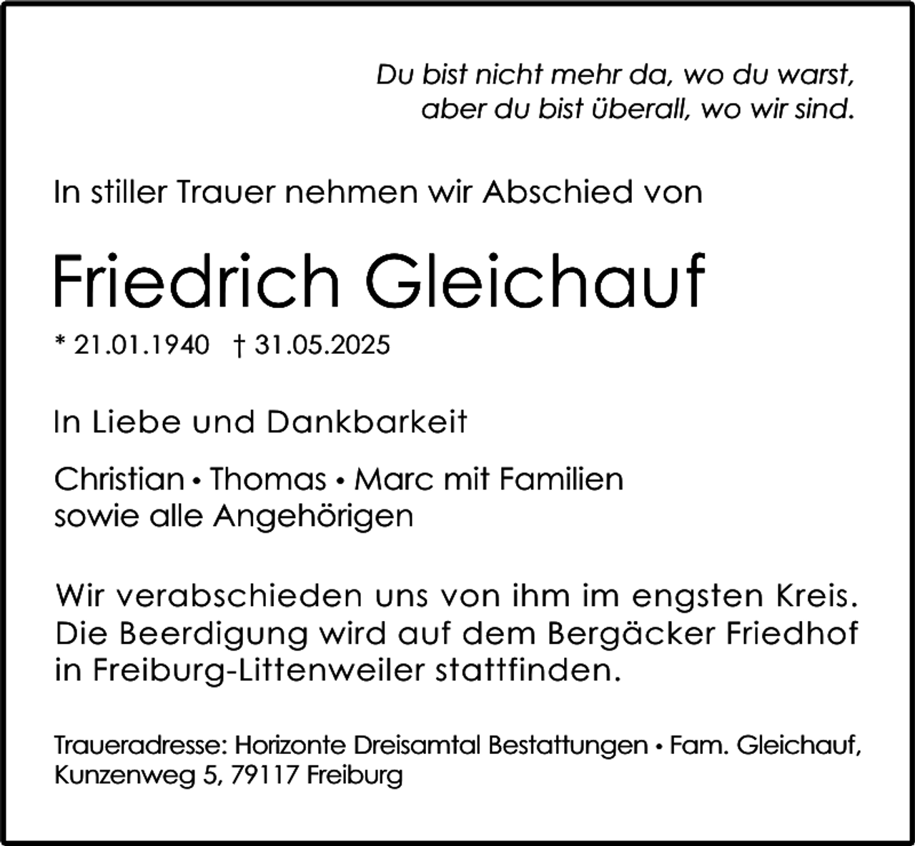 <p>Du bist nicht mehr da, wo du warst,<br />aber du bist überall, wo wir sind.</p><p>In stiller Trauer nehmen wir Abschied von</p><p>Friedrich Gleichauf<br />* 21.01.1940 † 31.05.2025</p><p>In Liebe und Dankbarkeit<br />Christian • Thomas • Marc mit Familien<br />sowie alle Angehörigen<br />Wir verabschieden uns von ihm im engsten Kreis.<br />Die Beerdigung wird auf dem Bergäcker Friedhof<br />in Freiburg-Littenweiler stattfinden.<br />Traueradresse: Horizonte Dreisamtal Bestattungen • Fam. Gleichauf,<br />Kunzenweg 5, 79117 Freiburg</p>