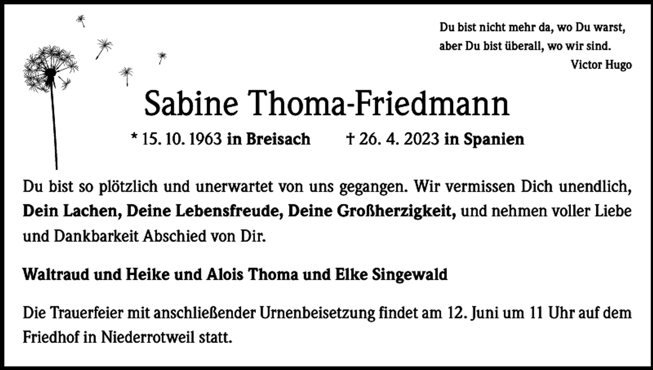 <p>Du bist nicht mehr da, wo Du warst,<br />aber Du bist überall, wo wir sind.</p><p>Victor Hugo</p><p>Sabine Thoma-Friedmann<br />* 15. 10. 1963 in Breisach † 26. 4. 2023 in Spanien<br />Du bist so plötzlich und unerwartet von uns gegangen. Wir vermissen Dich unendlich,<br />Dein Lachen, Deine Lebensfreude, Deine Großherzigkeit, und nehmen voller Liebe<br />und Dankbarkeit Abschied von Dir.<br />Waltraud und Heike und Alois Thoma und Elke Singewald<br />Die Trauerfeier mit anschließender Urnenbeisetzung findet am 12. Juni um 11 Uhr auf dem<br />Friedhof in Niederrotweil statt.</p>
