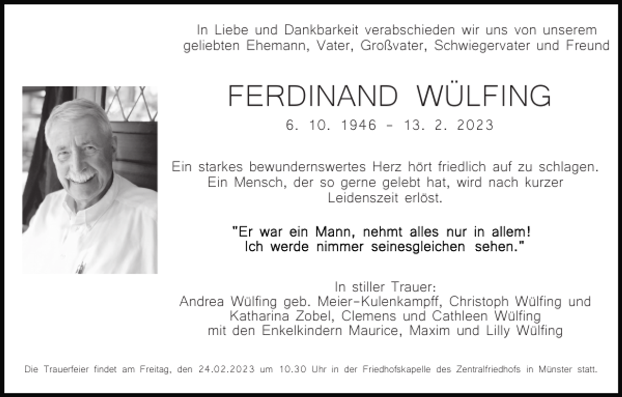 <p>In Liebe und Dankbarkeit verabschieden wir uns von unserem<br />geliebten Ehemann, Vater, Großvater, Schwiegervater und Freund</p><p>FERDINAND WÜLFING<br />6. 10. 1946 - 13. 2. 2023<br />Bild einfügen</p><p>Ein starkes bewundernswertes Herz hört friedlich auf zu schlagen.<br />Ein Mensch, der so gerne gelebt hat, wird nach kurzer<br />Leidenszeit erlöst.</p><p>In stiller Trauer:<br />Andrea Wülfing geb. Meier-Kulenkampff, Christoph Wülfing und<br />Katharina Zobel, Clemens und Cathleen Wülfing<br />mit den Enkelkindern Maurice, Maxim und Lilly Wülfing<br />Die Trauerfeier findet am Freitag, den 24.02.2023 um 10.30 Uhr in der Friedhofskapelle des Zentralfriedhofs in Münster statt.</p>