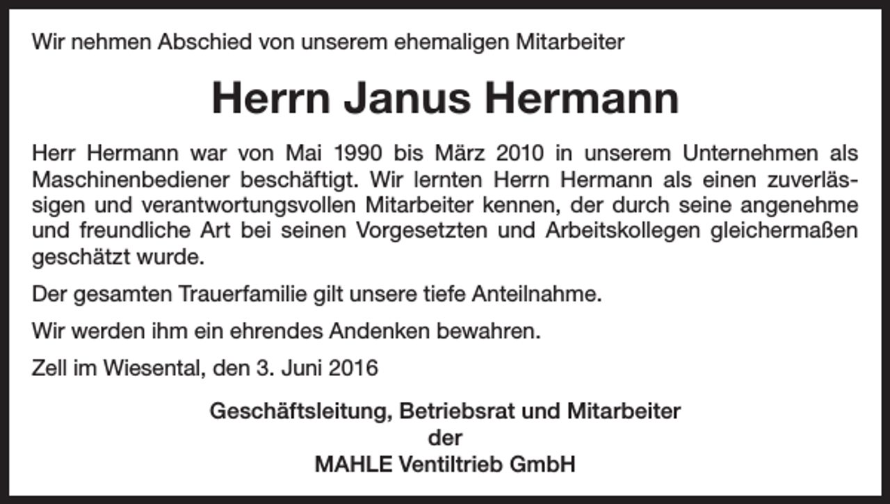 <p>Wir nehmen Abschied von unserem ehemaligen Mitarbeiter</p><p>Herrn Janus Hermann<br />Herr Hermann war von Mai 1990 bis März 2010 in unserem Unternehmen als<br />Maschinenbediener beschäftigt. Wir lernten Herrn Hermann als einen zuverlässigen und verantwortungsvollen Mitarbeiter kennen, der durch seine angenehme<br />und freundliche Art bei seinen Vorgesetzten und Arbeitskollegen gleichermaßen<br />geschätzt wurde.<br />Der gesamten Trauerfamilie gilt unsere tiefe Anteilnahme.<br />Wir werden ihm ein ehrendes Andenken bewahren.<br />Zell im Wiesental, den 3. Juni 2016<br />Geschäftsleitung, Betriebsrat und Mitarbeiter<br />der<br />MAHLE Ventiltrieb GmbH</p>