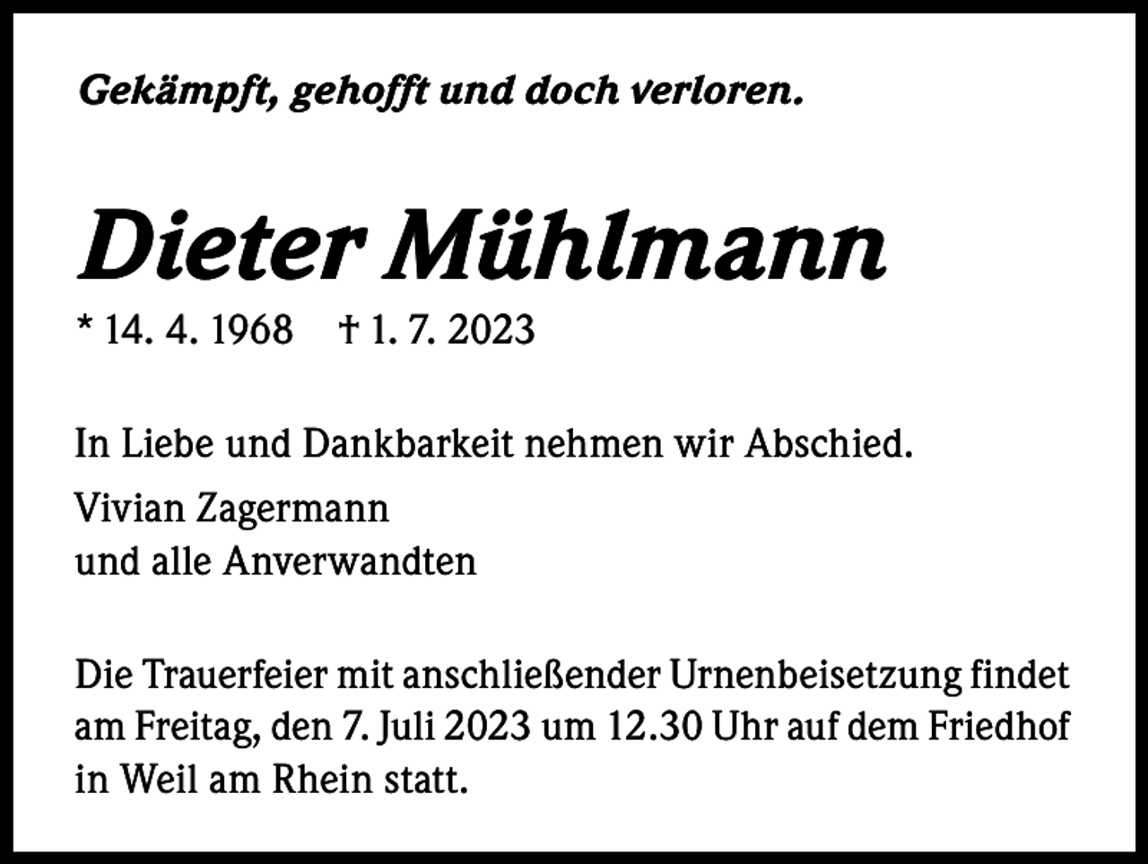 <p>Gekämpft, gehofft und doch verloren.</p><p>Dieter Mühlmann<br />* 14. 4. 1968 † 1. 7. 2023</p><p>In Liebe und Dankbarkeit nehmen wir Abschied.<br />Vivian Zagermann<br />und alle Anverwandten<br />Die Trauerfeier mit anschließender Urnenbeisetzung findet<br />am Freitag, den 7. Juli 2023 um 12.30 Uhr auf dem Friedhof<br />in Weil am Rhein statt.</p>