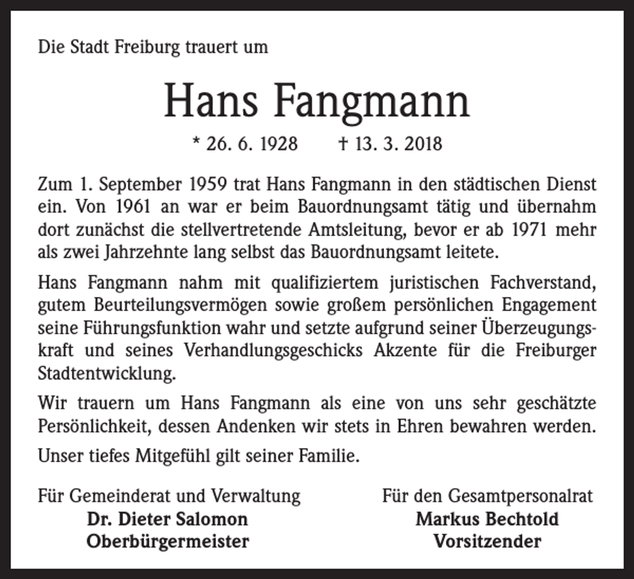 <p>Die Stadt Freiburg trauert um</p><p>Hans Fangmann<br />* 26. 6. 1928 † 13. 3. 2018<br />Zum 1. September 1959 trat Hans Fangmann in den städtischen Dienst<br />ein. Von 1961 an war er beim Bauordnungsamt tätig und übernahm<br />dort zunächst die stellvertretende Amtsleitung, bevor er ab 1971 mehr<br />als zwei Jahrzehnte lang selbst das Bauordnungsamt leitete.<br />Hans Fangmann nahm mit qualifiziertem juristischen Fachverstand,<br />gutem Beurteilungsvermögen sowie großem persönlichen Engagement<br />seine Führungsfunktion wahr und setzte aufgrund seiner Überzeugungskraft und seines Verhandlungsgeschicks Akzente für die Freiburger<br />Stadtentwicklung.<br />Wir trauern um Hans Fangmann als eine von uns sehr geschätzte<br />­Persönlichkeit, dessen Andenken wir stets in Ehren bewahren werden.<br />Unser tiefes Mitgefühl gilt seiner Familie.<br />F ür Gemeinderat und Verwaltung</p><p>Dr. Dieter Salomon</p><p>Oberbürgermeister</p><p>Für den Gesamtpersonalrat<br />Markus Bechtold<br />Vorsitzender</p>