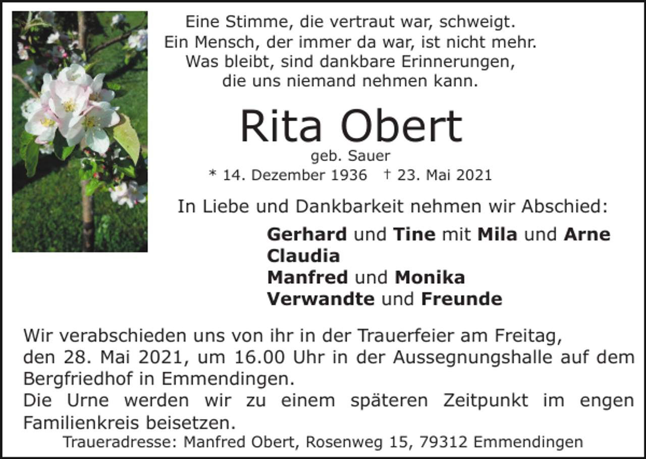 <p>Eine Stimme, die vertraut war, schweigt.<br />Ein Mensch, der immer da war, ist nicht mehr.<br />Was bleibt, sind dankbare Erinnerungen,<br />die uns niemand nehmen kann.</p><p>Rita Obert</p><p>geb. Sauer<br />* 14. Dezember 1936 † 23. Mai 2021</p><p>In Liebe und Dankbarkeit nehmen wir Abschied:<br />Gerhard und Tine mit Mila und Arne<br />Claudia<br />Manfred und Monika<br />Verwandte und Freunde<br />Wir verabschieden uns von ihr in der Trauerfeier am Freitag,<br />den 28. Mai 2021, um 16.00 Uhr in der Aussegnungshalle auf dem<br />Bergfriedhof in Emmendingen.<br />Die Urne werden wir zu einem späteren Zeitpunkt im engen<br />Familienkreis beisetzen.<br />Traueradresse: Manfred Obert, Rosenweg 15, 79312 Emmendingen</p>