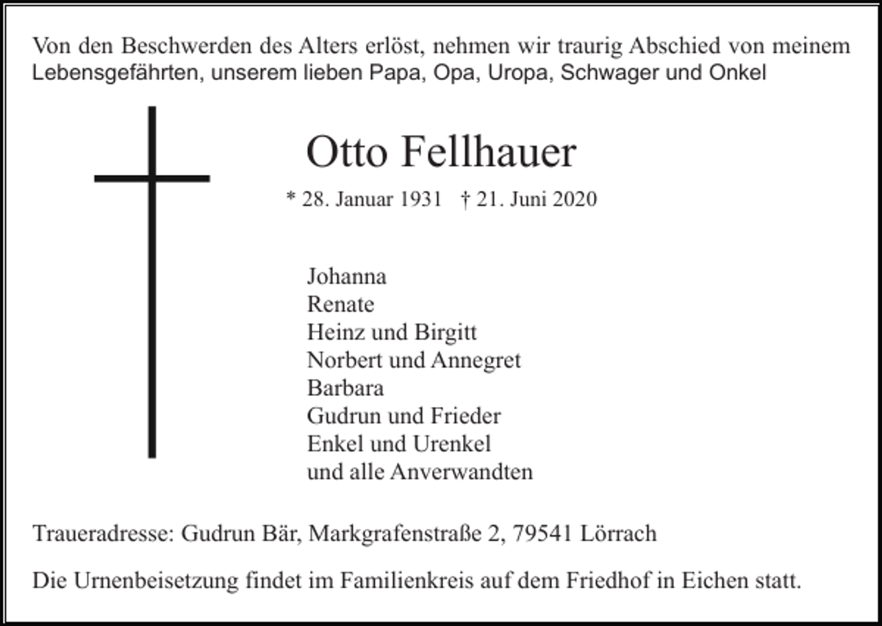 <p>Von den Beschwerden des Alters erlöst, nehmen wir traurig Abschied von meinem<br />Lebensgefährten, unserem lieben Papa, Opa, Uropa, Schwager und Onkel</p><p>Otto Fellhauer<br />* 28. Januar 1931 † 21. Juni 2020</p><p>Johanna<br />Renate<br />Heinz und Birgitt<br />Norbert und Annegret<br />Barbara<br />Gudrun und Frieder<br />Enkel und Urenkel<br />und alle Anverwandten<br />Traueradresse: Gudrun Bär, Markgrafenstraße 2, 79541 Lörrach<br />Die Urnenbeisetzung findet im Familienkreis auf dem Friedhof in Eichen statt.</p>
